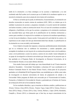 Producción científica 2008-2013

tardía de la orientación a su línea estratégica en las acciones a implementar y no está
resultando nada fácil acabar con la creencia que en el ámbito de la enseñanza superior no se
necesita la orientación, pues esta es propia de otros tramos de la enseñanza.
Si bien es un hecho que la ayuda, la información, el asesoramiento y la orientación son
derechos reconocidos en nuestro sistema de enseñanza (LOU, 2001), es evidente que en la
realidad, la presencia de acciones y programas orientados a la acción tutorial del estudiante
son hechos recientes y están en construcción inicial. No es el caso de la enseñanza secundaria
obligatoria y bachillerato, en los que las acciones y programas en la orientación constituyen
una necesidad básica que forma parte de la planificación de las distintas instituciones y
centros para contribuir a la mejora de los resultados en el proceso de enseñanza-aprendizaje y
a evitar la tasa de abandono y fracaso escolar. Forma parte de la actividad de los centros y la
experiencia en este campo está más que demostrada desde hace décadas. La planificación en
la orientación no es una novedad y está instaurada.
Con el objetivo de poder dar respuesta a situaciones problemáticamente determinadas
que no se evidencian sino se establecen los mecanismos y canales apropiados, para
acompañar al estudiante en este trayecto de su construcción personal, tanto a nivel académico,
como a nivel profesional y social, las autoras y autores de este estudio vienen trabajando en
un grupo de investigación en docencia universitaria que forma parte de los proyectos que se
han aprobado en el Programa Redes de Investigación en Docencia Universitaria, de la
Universidad de Alicante, en sus cuatro últimas ediciones.
Este estudio forma parte del trabajo que viene desarrollando la red “Cuarta transición
educativa: Secundaria – Universidad. Necesidades y soluciones (I)” cuyo coordinador es el
Profesor Contratado Doctor D. José Daniel Álvarez Teruel y forma parte de los proyectos
aprobados en la Modalidad III del Programa Redes; una modalidad que se define como redes
de investigación en docencia universitaria de tramos de preparación de entrada a la
Universidad. Dicho programa de Redes está convocado por el Vicerrectorado de Estudios,
Formación y Calidad de la Universidad de Alicante y gestionado por el Instituto de Ciencias
de la Educación (ICE) de la Universidad de Alicante.
En los resultados obtenidos y que se muestran en distintos estudios y publicaciones en
Álvarez, Tortosa y Grau (2012); Álvarez, Francés, Vega y López (2011); Tortosa, Álvarez y
Grau (2012); Pareja y Álvarez (2011); Grau, Tortosa, Moliner y López (2010); Hernández,
Campillo y Álvarez (2011); se demuestra que si bien hay un mayor conocimiento de las

780

 