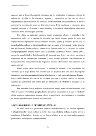 Producción científica 2008-2013

acciones que se desarrollan para la orientación de los estudiantes, es necesario mejorar la
orientación ejercida en la enseñanza superior y profundizar en las que se vienen
implementando en la transición del alumnado a la Universidad. Se documenta que es preciso
potenciar la coordinación entre los diferentes tramos de la enseñanza y estamentos para
impulsar y mejorar la eficacia en el asesoramiento y orientación a los estudiantes así como la
formación de los docentes para ejercerla.
Con objeto de optimizar recursos, buscar actuaciones eficaces y ajustadas a las
necesidades reales en la orientación ofertada, que desde nuestro punto de vista son
imprescindibles implementar en los diferentes entornos, agentes y contextos por los que va
pasando el alumnado en su tránsito académico para acceder a la Universidad y poder conectar
con sus intereses, hemos valorado, como tareas fundamentales de la red antes de realizar
cualquier propuesta, analizar nuevos datos y resultados del Plan de Acción Tutorial (PAT),
revisar la accesibilidad en la información del alumnado que llega y va a tener su primera
experiencia en un contexto que desconoce, y hacer visibles prácticas relacionadas con la
tutorización entre pares para formular propuestas realistas y funcionales para planificar en la
acción tutorial.
Como hemos dicho anteriormente, la orientación ajustada a las necesidades del
estudiante es la mejor forma para conectar con sus intereses. Por ello, antes de proponer
actuaciones concretas, es necesario valorar el entorno en el cual vamos a intervenir, detectar y
hacer visibles buenas prácticas en las acciones ejercidas y repensar, revisar y/o eliminar
aquellas que constituyen una barrera para el crecimiento del estudiante y al acceso de la
orientación.
Los resultados que se presentan en el siguiente trabajo ponen de manifiesto que en el
Plan de Acción Tutorial hay que planificar y programar actuaciones en la que el estudiante
ejerza un mayor protagonismo y pueda ofrecer su experiencia y aportaciones en la obtención
de buenos resultados en su acceso a la Universidad.

2. DESARROLLO DE LA CUESTIÓN PLANTEADA
La forma lineal en la que en otras etapas accedía el alumnado a sus estudios superiores
y a la profesión ha variado. Este es un motivo más para estudiar e indagar en cómo apoyar a
estudiantes desbordados y frágiles por su futuro próximo y por su construcción personal,
planificando estrategias de acompañamiento.

781

 