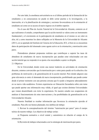Producción científica 2008-2013

Por otro lado, la enseñanza universitaria no es el último período de la formación de los
estudiantes y en consecuencia no puede ni debe cerrar puertas a la investigación, a la
innovación, ni a la planificación de estrategias y acciones favorecedoras en la orientación al
estudiante así como en su acceso al nuevo ingreso en el ámbito superior.
En el caso del Plan de Acción Tutorial de la Universidad de Alicante, contexto en el
que realizamos el estudio, comprobamos que la acción tutorial se valora como un instrumento
fundamental y el crecimiento en la participación de estudiantes en el mismo es un valor en
alza, tal y como muestran los datos reflejados en la Memoria de la Universidad de Alicante
(2011), en su apartado del Instituto de Ciencias de la Educación, ICE, si bien no se encuentran
datos de participación del alumnado como agente activo en la orientación y tutorización entre
pares.
Pretendemos plantear propuestas realistas que contribuyan a superar las tasas de
abandono de estudiantes de nueva incorporación que puedan estar relacionadas con una
acción tutorial que no responde ni se ajusta a las necesidades a quien va dirigida.
2.1 Objetivos
En la Universidad, donde existe una menor tradición en actividades de orientación
discente, estamos convencidos que la tutorización por o entre pares puede ser la solución a los
problemas de motivación y de generalización de la acción tutorial. Pero donde adquiere una
gran relevancia es entre el alumnado de nueva incorporación, posibilitando que pueda contar
desde el primer momento con una persona cercana que le ayude a integrarse adecuadamente
en su nueva vida académica. Existen experiencias en Educación Secundaria sobre este tema
que puede aportar una información muy válida, al igual que existen distintas Universidades
que vienen desarrollando con éxito la experiencia. En nuestro estudio nos ocuparemos de
analizar el funcionamiento de estas innovaciones y las posibilidades de generalización en la
Universidad de Alicante.
Nuestra finalidad es recabar información que favorezca la orientación ejercida al
estudiante. Para ello nos hemos planteado, tres ámbitos de trabajo:
1. Revisar la conceptualización del término “tutorización por pares” para el cuerpo
teórico de nuestro trabajo. Los objetivos de trabajo serían:
a) Propuesta normativa a nivel estatal y autonómico en relación al campo de la
orientación.
b) Revisión de trabajos relacionados con la estrategia de tutorización por pares.

782

 