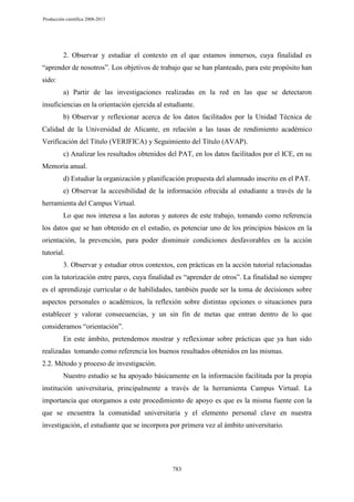 Producción científica 2008-2013

2. Observar y estudiar el contexto en el que estamos inmersos, cuya finalidad es
“aprender de nosotros”. Los objetivos de trabajo que se han planteado, para este propósito han
sido:
a) Partir de las investigaciones realizadas en la red en las que se detectaron
insuficiencias en la orientación ejercida al estudiante.
b) Observar y reflexionar acerca de los datos facilitados por la Unidad Técnica de
Calidad de la Universidad de Alicante, en relación a las tasas de rendimiento académico
Verificación del Título (VERIFICA) y Seguimiento del Título (AVAP).
c) Analizar los resultados obtenidos del PAT, en los datos facilitados por el ICE, en su
Memoria anual.
d) Estudiar la organización y planificación propuesta del alumnado inscrito en el PAT.
e) Observar la accesibilidad de la información ofrecida al estudiante a través de la
herramienta del Campus Virtual.
Lo que nos interesa a las autoras y autores de este trabajo, tomando como referencia
los datos que se han obtenido en el estudio, es potenciar uno de los principios básicos en la
orientación, la prevención, para poder disminuir condiciones desfavorables en la acción
tutorial.
3. Observar y estudiar otros contextos, con prácticas en la acción tutorial relacionadas
con la tutorización entre pares, cuya finalidad es “aprender de otros”. La finalidad no siempre
es el aprendizaje curricular o de habilidades, también puede ser la toma de decisiones sobre
aspectos personales o académicos, la reflexión sobre distintas opciones o situaciones para
establecer y valorar consecuencias, y un sin fin de metas que entran dentro de lo que
consideramos “orientación”.
En este ámbito, pretendemos mostrar y reflexionar sobre prácticas que ya han sido
realizadas tomando como referencia los buenos resultados obtenidos en las mismas.
2.2. Método y proceso de investigación.
Nuestro estudio se ha apoyado básicamente en la información facilitada por la propia
institución universitaria, principalmente a través de la herramienta Campus Virtual. La
importancia que otorgamos a este procedimiento de apoyo es que es la misma fuente con la
que se encuentra la comunidad universitaria y el elemento personal clave en nuestra
investigación, el estudiante que se incorpora por primera vez al ámbito universitario.

783

 