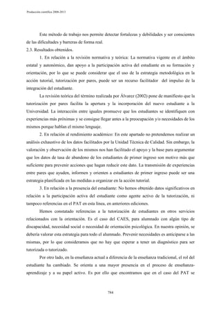 Producción científica 2008-2013

Este método de trabajo nos permite detectar fortalezas y debilidades y ser conscientes
de las dificultades y barreras de forma real.
2.3. Resultados obtenidos.
1. En relación a la revisión normativa y teórica: La normativa vigente en el ámbito
estatal y autonómico, dan apoyo a la participación activa del estudiante en su formación y
orientación, por lo que se puede considerar que el uso de la estrategia metodológica en la
acción tutorial, tutorización por pares, puede ser un recurso facilitador del impulso de la
integración del estudiante.
La revisión teórica del término realizada por Álvarez (2002) pone de manifiesto que la
tutorización por pares facilita la apertura y la incorporación del nuevo estudiante a la
Universidad. La interacción entre iguales promueve que los estudiantes se identifiquen con
experiencias más próximas y se consigue llegar antes a la preocupación y/o necesidades de los
mismos porque hablan el mismo lenguaje.
2. En relación al rendimiento académico: En este apartado no pretendemos realizar un
análisis exhaustivo de los datos facilitados por la Unidad Técnica de Calidad. Sin embargo, la
valoración y observación de los mismos nos han facilitado el apoyo y la base para argumentar
que los datos de tasa de abandono de los estudiantes de primer ingreso son motivo más que
suficiente para prevenir acciones que hagan reducir este dato. La transmisión de experiencias
entre pares que ayuden, informen y orienten a estudiantes de primer ingreso puede ser una
estrategia planificada en las medidas a organizar en la acción tutorial.
3. En relación a la presencia del estudiante: No hemos obtenido datos significativos en
relación a la participación activa del estudiante como agente activo de la tutorización, ni
tampoco referencias en el PAT en esta línea, en anteriores ediciones.
Hemos constatado referencias a la tutorización de estudiantes en otros servicios
relacionados con la orientación. Es el caso del CAES, para alumnado con algún tipo de
discapacidad, necesidad social o necesidad de orientación psicológica. En nuestra opinión, se
debería valorar esta estrategia para todo el alumnado. Prevenir necesidades es anticiparse a las
mismas, por lo que consideramos que no hay que esperar a tener un diagnóstico para ser
tutorizada o tutorizado.
Por otro lado, en la enseñanza actual a diferencia de la enseñanza tradicional, el rol del
estudiante ha cambiado. Se orienta a una mayor presencia en el proceso de enseñanzaaprendizaje y a su papel activo. Es por ello que encontramos que en el caso del PAT se

784

 