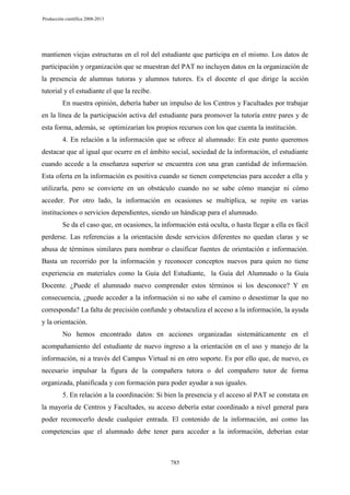 Producción científica 2008-2013

mantienen viejas estructuras en el rol del estudiante que participa en el mismo. Los datos de
participación y organización que se muestran del PAT no incluyen datos en la organización de
la presencia de alumnas tutoras y alumnos tutores. Es el docente el que dirige la acción
tutorial y el estudiante el que la recibe.
En nuestra opinión, debería haber un impulso de los Centros y Facultades por trabajar
en la línea de la participación activa del estudiante para promover la tutoría entre pares y de
esta forma, además, se optimizarían los propios recursos con los que cuenta la institución.
4. En relación a la información que se ofrece al alumnado: En este punto queremos
destacar que al igual que ocurre en el ámbito social, sociedad de la información, el estudiante
cuando accede a la enseñanza superior se encuentra con una gran cantidad de información.
Esta oferta en la información es positiva cuando se tienen competencias para acceder a ella y
utilizarla, pero se convierte en un obstáculo cuando no se sabe cómo manejar ni cómo
acceder. Por otro lado, la información en ocasiones se multiplica, se repite en varias
instituciones o servicios dependientes, siendo un hándicap para el alumnado.
Se da el caso que, en ocasiones, la información está oculta, o hasta llegar a ella es fácil
perderse. Las referencias a la orientación desde servicios diferentes no quedan claras y se
abusa de términos similares para nombrar o clasificar fuentes de orientación e información.
Basta un recorrido por la información y reconocer conceptos nuevos para quien no tiene
experiencia en materiales como la Guía del Estudiante, la Guía del Alumnado o la Guía
Docente. ¿Puede el alumnado nuevo comprender estos términos si los desconoce? Y en
consecuencia, ¿puede acceder a la información si no sabe el camino o desestimar la que no
corresponda? La falta de precisión confunde y obstaculiza el acceso a la información, la ayuda
y la orientación.
No hemos encontrado datos en acciones organizadas sistemáticamente en el
acompañamiento del estudiante de nuevo ingreso a la orientación en el uso y manejo de la
información, ni a través del Campus Virtual ni en otro soporte. Es por ello que, de nuevo, es
necesario impulsar la figura de la compañera tutora o del compañero tutor de forma
organizada, planificada y con formación para poder ayudar a sus iguales.
5. En relación a la coordinación: Si bien la presencia y el acceso al PAT se constata en
la mayoría de Centros y Facultades, su acceso debería estar coordinado a nivel general para
poder reconocerlo desde cualquier entrada. El contenido de la información, así como las
competencias que el alumnado debe tener para acceder a la información, deberían estar

785

 