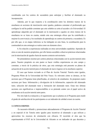 Producción científica 2008-2013

coordinadas con los centros de secundaria para anticipar y facilitar al alumnado su
incorporación.
Además, por lo que respecta a la coordinación entre los distintos tramos de la
enseñanza en acciones de tutorización entre iguales, podemos constatar el profesorado que
configura la red ha podido constatar que este eslabón se corta al acceder a la Universidad. El
aprendizaje adquirido por el alumnado en la tutorización a iguales en otros tramos de la
enseñanza no se tiene en cuenta, siendo esta una estrategia eficaz que ha contribuido a
mejorar la convivencia y los resultados de aprendizaje en centros de primaria y secundaria. Es
por ello que, si en etapas inferiores se ha trabajado en esta línea, la coordinación para la
continuidad en esta estrategia se realza como un elemento clave.
6. En relación a experiencias realizadas en otras universidades españolas: Aprender de
otros es uno de nuestros propósitos, por ello hemos accedido a observar prácticas relacionadas
con la tutorización de iguales fuera de nuestro contexto universitario.
No pretendemos mostrar por centros prácticas relacionadas con la acción tutorial entre
pares. Nuestro propósito en este punto es hacer visibles experiencias en este campo y
constatar, a través de la práctica de otros, que esta estrategia está presente en planes de
actuación de la acción tutorial para el alumnado de nuevo ingreso en la enseñanza superior.
El caso que hemos revisado es el Plan de Acción Tutorial: Tutoría entre iguales,
Programa Piloto de la Universidad del País Vasco. Es relevante cómo se destaca, en las
acciones que el Programa tiene planificadas, al colectivo de estudiantes. Se proponen cuatro
acciones por fases: Información y divulgación de la información, captación del alumnado
tutor, selección del alumnado tutor y formación del alumnado tutor. Estas tres últimas
acciones son significativas e imprescindibles si se pretende contar con el papel activo de
estudiantes en la acción tutorial entre pares.
Por otro lado la evaluación y el seguimiento que se plantea en el Programa para medir
el grado de satisfacción de los participantes es un indicador de calidad a tener en cuenta.

3. CONCLUSIONES
Es necesario difundir y promocionar adecuadamente el Programa de Acción Tutorial
y en especial el de Tutoría entre iguales para incentivar al alumnado a que utilicen y
aprovechen los recursos de orientación con eficacia. El recorrido al alza que ha
experimentado el PAT de la Universidad de Alicante es un indicador de que docentes y

786

 