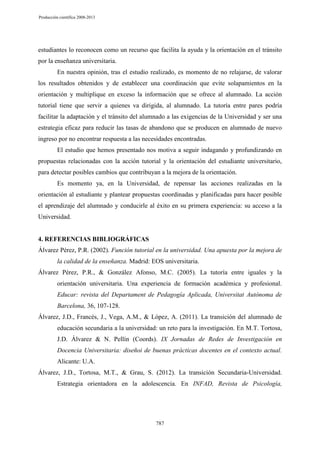 Producción científica 2008-2013

estudiantes lo reconocen como un recurso que facilita la ayuda y la orientación en el tránsito
por la enseñanza universitaria.
En nuestra opinión, tras el estudio realizado, es momento de no relajarse, de valorar
los resultados obtenidos y de establecer una coordinación que evite solapamientos en la
orientación y multiplique en exceso la información que se ofrece al alumnado. La acción
tutorial tiene que servir a quienes va dirigida, al alumnado. La tutoría entre pares podría
facilitar la adaptación y el tránsito del alumnado a las exigencias de la Universidad y ser una
estrategia eficaz para reducir las tasas de abandono que se producen en alumnado de nuevo
ingreso por no encontrar respuesta a las necesidades encontradas.
El estudio que hemos presentado nos motiva a seguir indagando y profundizando en
propuestas relacionadas con la acción tutorial y la orientación del estudiante universitario,
para detectar posibles cambios que contribuyan a la mejora de la orientación.
Es momento ya, en la Universidad, de repensar las acciones realizadas en la
orientación al estudiante y plantear propuestas coordinadas y planificadas para hacer posible
el aprendizaje del alumnado y conducirle al éxito en su primera experiencia: su acceso a la
Universidad.

4. REFERENCIAS BIBLIOGRÁFICAS
Álvarez Pérez, P.R. (2002). Función tutorial en la universidad. Una apuesta por la mejora de
la calidad de la enseñanza. Madrid: EOS universitaria.
Álvarez Pérez, P.R., & González Afonso, M.C. (2005). La tutoría entre iguales y la
orientación universitaria. Una experiencia de formación académica y profesional.
Educar: revista del Departament de Pedagogía Aplicada, Universitat Autònoma de
Barcelona, 36, 107-128.
Álvarez, J.D., Francés, J., Vega, A.M., & López, A. (2011). La transición del alumnado de
educación secundaria a la universidad: un reto para la investigación. En M.T. Tortosa,
J.D. Álvarez & N. Pellín (Coords). IX Jornadas de Redes de Investigación en
Docencia Universitaria: diseñoi de buenas prácticas docentes en el contexto actual.
Alicante: U.A.
Álvarez, J.D., Tortosa, M.T., & Grau, S. (2012). La transición Secundaria-Universidad.
Estrategia orientadora en la adolescencia. En INFAD, Revista de Psicología,

787

 