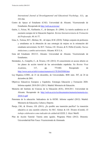Producción científica 2008-2013

International Journal of Devenloppmental and Educational Psychology, 1(1), pp.
555-566.
Centro de Apoyo al Estudiante (CAE). Universidad de Alicante. Vicerrectorado de
Estudiantes. Recuperado de http://web.ua.es/es/cae/
Gairín, J., Feixas, M., Guillamón, C., & Quinquer, D. (2004). La tutoría académica en el
escenario europeo de la Educación Superior. Revista Interuniversitaria de Formación
del Profesorado, 49, 61-77.
Grau, S., Tortosa, M.T., Moliner, M., & López, R.M. (2010). Trabajo conjunto de profesores
y estudiantes en la obtención de una estrategia de mejora en la orientación del
estudiante universitario. En M.T. Tortosa, J.D. Álvarez, & N. Pellín (Coords). Nuevas
titulaciones y cambio universitario. Alicante: ICE U.A.
Guía del Estudiante 2012/13. Alicante: Universidad de Alicante. Vicerrectorado de
Estudiantes.
Hernández, A., Campillo, C., & Álvarez, J.D. (2012). El conocimiento en acceso abierto en
los planes de acción tutorial de las universidades españolas. En Revista Vivat
Academia,

117,

pp.

775-802.

Recuperado

de

http://www.ucm.es/info/vivataca/numeros/n117E/DATOSS.htm
Ley Orgánica 6/2001, de 21 de diciembre, de Universidades. BOE núm. 307, de 24 de
diciembre de 2001.
Objetivos Educativos Europeos y Españoles. Estrategia Educación y Formación 2020.
Informa español. 2010-2011 (2011). Madrid: Ministerio de Educación.
Memoria del Instituto de Ciencias de la Educación (ICE), 2010-2011. Universidad de
Alicante. Recuperado de http://web.ua.es/es/ice/documentos/memoria/memoria-ice2010-11.pdf
Panorama de la educación. Indicadores de la OCDE. Informe español (2012). Madrid:
Ministerio de Educación, Cultura y Deporte.
Pareja, J.M., & Álvarez, J.D. (2011). ¿Es posible una transición pacífica? La transición
educativa es una cuestión colectiva. En M.C. Gómez & J.D. Álvarez (Coords). El
trabajo colaborativo como indicador de calidad del EEES, 2. Alcoi: Marfil.
Plan de Acción Tutorial: Tutoría entre iguales. Programa Piloto (2012). Donostia:
Universidad del País Vasco. Vicerrectorado de Alumnado.

788

 