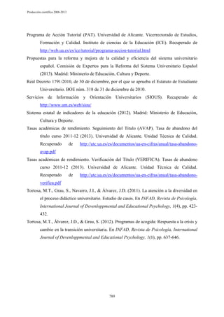 Producción científica 2008-2013

Programa de Acción Tutorial (PAT). Universidad de Alicante. Vicerrectorado de Estudios,
Formación y Calidad. Instituto de ciencias de la Educación (ICE). Recuperado de
http://web.ua.es/es/ice/tutorial/programa-accion-tutorial.html
Propuestas para la reforma y mejora de la calidad y eficiencia del sistema universitario
español. Comisión de Expertos para la Reforma del Sistema Universitario Español
(2013). Madrid: Ministerio de Educación, Cultura y Deporte.
Real Decreto 1791/2010, de 30 de diciembre, por el que se aprueba el Estatuto de Estudiante
Universitario. BOE núm. 318 de 31 de diciembre de 2010.
Servicios de Información y Orientación Universitarios (SIOUS). Recuperado de
http://www.um.es/web/siou/
Sistema estatal de indicadores de la educación (2012). Madrid: Ministerio de Educación,
Cultura y Deporte.
Tasas académicas de rendimiento. Seguimiento del Título (AVAP). Tasa de abandono del
título curso 2011-12 (2013). Universidad de Alicante. Unidad Técnica de Calidad.
Recuperado

de

http://utc.ua.es/es/documentos/ua-en-cifras/anual/tasa-abandono-

avap.pdf
Tasas académicas de rendimiento. Verificación del Título (VERIFICA). Tasas de abandono
curso 2011-12 (2013). Universidad de Alicante. Unidad Técnica de Calidad.
Recuperado

de

http://utc.ua.es/es/documentos/ua-en-cifras/anual/tasa-abandono-

verifica.pdf
Tortosa, M.T., Grau, S., Navarro, J.I., & Álvarez, J.D. (2011). La atención a la diversidad en
el proceso didáctico universitario. Estudio de casos. En INFAD, Revista de Psicología,
International Journal of Devenloppmental and Educational Psychology, 1(4), pp. 423432.
Tortosa, M.T., Álvarez, J.D., & Grau, S. (2012). Programas de acogida: Respuesta a la crisis y
cambio en la transición universitaria. En INFAD, Revista de Psicología, International
Journal of Devenloppmental and Educational Psychology, 1(1), pp. 637-646.

789

 