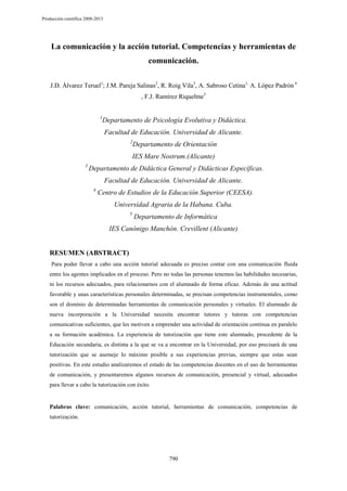 Producción científica 2008-2013

La comunicación y la acción tutorial. Competencias y herramientas de
comunicación.
J.D. Álvarez Teruel1; J.M. Pareja Salinas2, R. Roig Vila3, A. Sabroso Cetina1, A. López Padrón 4
, F.J. Ramírez Riquelme5
1

Departamento de Psicología Evolutiva y Didáctica.
Facultad de Educación. Universidad de Alicante.
2

Departamento de Orientación

IES Mare Nostrum.(Alicante)
3

Departamento de Didáctica General y Didácticas Específicas.
Facultad de Educación. Universidad de Alicante.
4

Centro de Estudios de la Educación Superior (CEESA).
Universidad Agraria de la Habana. Cuba.
5

Departamento de Informática

IES Canónigo Manchón. Crevillent (Alicante)

RESUMEN (ABSTRACT)
Para poder llevar a cabo una acción tutorial adecuada es preciso contar con una comunicación fluida
entre los agentes implicados en el proceso. Pero no todas las personas tenemos las habilidades necesarias,
ni los recursos adecuados, para relacionarnos con el alumnado de forma eficaz. Además de una actitud
favorable y unas características personales determinadas, se precisan competencias instrumentales, como
son el dominio de determinadas herramientas de comunicación personales y virtuales. El alumnado de
nueva incorporación a la Universidad necesita encontrar tutores y tutoras con competencias
comunicativas suficientes, que les motiven a emprender una actividad de orientación continua en paralelo
a su formación académica. La experiencia de tutorización que tiene este alumnado, procedente de la
Educación secundaria, es distinta a la que se va a encontrar en la Universidad, por eso precisará de una
tutorización que se asemeje lo máximo posible a sus experiencias previas, siempre que estas sean
positivas. En este estudio analizaremos el estado de las competencias docentes en el uso de herramientas
de comunicación, y presentaremos algunos recursos de comunicación, presencial y virtual, adecuados
para llevar a cabo la tutorización con éxito.

Palabras clave: comunicación, acción tutorial, herramientas de comunicación, competencias de
tutorización.

790

 