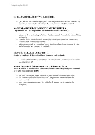 Producción científica 2008-2013

EL TRABAJO COLABORATIVO (LIBRO 2011)
¿Es posible una transición pacífica?: el trabajo colaborativo y los procesos de
transición entre niveles educativos. De la Secundaria a la Universidad.
X JORNADAS DE REDES EN DOCENCIA UNIVERSITARIA
La participación y el compromiso de la comunidad universitaria (2012)
Proyecto de orientación profesional del alumnado de Secundaria. Un modelo de
actuación.
Estudio de las necesidades de orientación durante la transición SecundariaUniversidad. Primeros resultados.
El compromiso de la comunidad universitaria con la orientación para la vida
del alumnado. Necesidades y realidades.

MEMORIA DE LA RED CURSO 2011-12
Diseño de Acciones de Investigación en Docencia Universitaria
Acceso del alumnado de secundaria a la universidad. Coordinación de tareas
de adaptación III.
XI JORNADAS DE REDES EN DOCENCIA UNIVERSITARIA
Retos de futuro en la enseñanza superior: Docencia e investigación para alcanzar
la excelencia académica (2013)
La tutorización por pares: Primera experiencia del alumnado que llega.
La comunicación y la acción tutorial. Competencias y herramientas de
comunicación.
Las transiciones educativas. Necesidades de un proceso de orientación
completo.

 