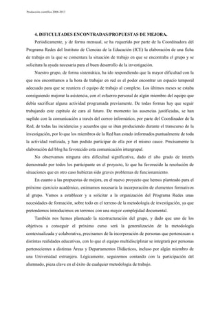 Producción científica 2008-2013

4. DIFICULTADES ENCONTRADAS/PROPUESTAS DE MEJORA.
Periódicamente, y de forma mensual, se ha requerido por parte de la Coordinadora del
Programa Redes del Instituto de Ciencias de la Educación (ICE) la elaboración de una ficha
de trabajo en la que se comentara la situación de trabajo en que se encontraba el grupo y se
solicitara la ayuda necesaria para el buen desarrollo de la investigación.
Nuestro grupo, de forma sistemática, ha ido respondiendo que la mayor dificultad con la
que nos encontramos a la hora de trabajar en red es el poder encontrar un espacio temporal
adecuado para que se reuniera el equipo de trabajo al completo. Los últimos meses se estaba
consiguiendo mejorar la asistencia, con el esfuerzo personal de algún miembro del equipo que
debía sacrificar alguna actividad programada previamente. De todas formas hay que seguir
trabajando este capítulo de cara al futuro. De momento las ausencias justificadas, se han
suplido con la comunicación a través del correo informático, por parte del Coordinador de la
Red, de todas las incidencias y acuerdos que se iban produciendo durante el transcurso de la
investigación, por lo que los miembros de la Red han estado informados puntualmente de toda
la actividad realizada, y han podido participar de ella por el mismo cauce. Precisamente la
elaboración del blog ha favorecido esta comunicación intergrupal.
No observamos ninguna otra dificultad significativa, dado el alto grado de interés
demostrado por todos los participante en el proyecto, lo que ha favorecido la resolución de
situaciones que en otro caso hubieran sido graves problemas de funcionamiento.
En cuanto a las propuestas de mejora, en el nuevo proyecto que hemos planteado para el
próximo ejercicio académico, estimamos necesaria la incorporación de elementos formativos
al grupo. Vamos a establecer y a solicitar a la organización del Programa Redes unas
necesidades de formación, sobre todo en el terreno de la metodología de investigación, ya que
pretendemos introducirnos en terrenos con una mayor complejidad documental.
También nos hemos planteado la reestructuración del grupo, y dado que uno de los
objetivos a conseguir el próximo curso será la generalización de la metodología
contextualizada y colaborativa, precisamos de la incorporación de personas que pertenezcan a
distintas realidades educativas, con lo que el equipo multidisciplinar se integrará por personas
pertenecientes a distintas Áreas y Departamentos Didácticos, incluso por algún miembro de
una Universidad extranjera. Lógicamente, seguiremos contando con la participación del
alumnado, pieza clave en el éxito de cualquier metodología de trabajo.

 