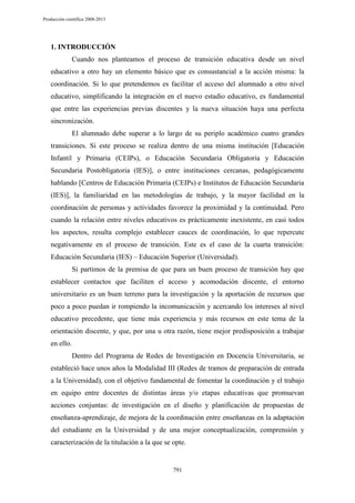 Producción científica 2008-2013

1. INTRODUCCIÓN
Cuando nos planteamos el proceso de transición educativa desde un nivel
educativo a otro hay un elemento básico que es consustancial a la acción misma: la
coordinación. Si lo que pretendemos es facilitar el acceso del alumnado a otro nivel
educativo, simplificando la integración en el nuevo estadio educativo, es fundamental
que entre las experiencias previas discentes y la nueva situación haya una perfecta
sincronización.
El alumnado debe superar a lo largo de su periplo académico cuatro grandes
transiciones. Si este proceso se realiza dentro de una misma institución [Educación
Infantil y Primaria (CEIPs), o Educación Secundaria Obligatoria y Educación
Secundaria Postobligatoria (IES)], o entre instituciones cercanas, pedagógicamente
hablando [Centros de Educación Primaria (CEIPs) e Institutos de Educación Secundaria
(IES)], la familiaridad en las metodologías de trabajo, y la mayor facilidad en la
coordinación de personas y actividades favorece la proximidad y la continuidad. Pero
cuando la relación entre niveles educativos es prácticamente inexistente, en casi todos
los aspectos, resulta complejo establecer cauces de coordinación, lo que repercute
negativamente en el proceso de transición. Este es el caso de la cuarta transición:
Educación Secundaria (IES) – Educación Superior (Universidad).
Si partimos de la premisa de que para un buen proceso de transición hay que
establecer contactos que faciliten el acceso y acomodación discente, el entorno
universitario es un buen terreno para la investigación y la aportación de recursos que
poco a poco puedan ir rompiendo la incomunicación y acercando los intereses al nivel
educativo precedente, que tiene más experiencia y más recursos en este tema de la
orientación discente, y que, por una u otra razón, tiene mejor predisposición a trabajar
en ello.
Dentro del Programa de Redes de Investigación en Docencia Universitaria, se
estableció hace unos años la Modalidad III (Redes de tramos de preparación de entrada
a la Universidad), con el objetivo fundamental de fomentar la coordinación y el trabajo
en equipo entre docentes de distintas áreas y/o etapas educativas que promuevan
acciones conjuntas: de investigación en el diseño y planificación de propuestas de
enseñanza-aprendizaje, de mejora de la coordinación entre enseñanzas en la adaptación
del estudiante en la Universidad y de una mejor conceptualización, comprensión y
caracterización de la titulación a la que se opte.

791

 