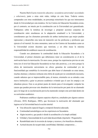 Producción científica 2008-2013

Nuestra Red (Cuarta transición educativa: secundaria-universidad. necesidades
y soluciones), junto a otras siete redes, trabaja en esta línea. Todavía somos,
comparados con otras modalidades, un porcentaje minoritario los que nos interesamos
desde la Universidad por esta temática. En los Centros de Educación Secundaria existe,
por el contrario, un interés por la coordinación con la Universidad casi generalizado.
Trabajamos sobre la temática de investigar y proponer acciones conjuntas de
coordinación entre enseñanzas en la adaptación estudiantil a la Universidad, y
consideramos que los elementos personales de ambas instituciones que mejor pueden
representar y desarrollar esta tarea de transición son las profesoras y profesores que
ejercen el rol tutorial. En estos momentos, tanto en los Centros de Secundaria como en
la Universidad existen docentes que tutorizan, y en ellos recae la máxima
responsabilidad de establecer cauces de coordinación.
Cuando nos planteamos la continuidad desde la Educación Secundaria a la
Universidad, el primer elemento que deberíamos tener en consideración es el de la
motivación hacia la tutorización. En unos casos, porque las experiencias previas en este
tema (en el nivel de Educación Secundaria) no han sido positivas, y en otros porque la
oferta de tutorización universitaria no ofrece garantías de continuidad y/o de
funcionalidad que rentabilice la inversión que debe hacer el alumnado en estas tareas,
muchas alumnas y alumnos rechazan esta oferta de ayuda por no considerarla necesaria,
cuando sabemos que es imprescindible para, al menos, orientarles en su entrada a una
nueva institución y guiar su proceso académico evitando que el caos les empuje a un
abandono precoz. Este es un primer punto de interés para el investigador: estipular las
causas que pueden provocar este abandono de la tutorización por parte de un alumnado
que a lo largo de su escolarización previa ha mantenido siempre esta actividad dentro de
su currículum académico.
Podríamos establecer algunos aspectos objetivos, estudiados por algunos autores
(Álvarez, 2010; Rodríguez, 2005), que favorecen la motivación del alumnado que
ingresa en la Universidad hacia la acción tutorial:
●

Una ubicación espacial (lugar) y temporal (horario) adecuada.

●

Continuidad metodológica con las experiencia en Secundaria.

●

Algún incentivo, que puede ir desde la acreditación a la simple utilidad.

●

Utilidad y funcionalidad de la actividad desarrollada (Aportarle / Preguntarle).

●

Rentabilidad entre la inversión de tiempo y recursos y los beneficios obtenidos.

●

Actitud docente de receptividad, sensibilidad, fidelidad, compromiso…
792

 