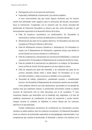 Producción científica 2008-2013

●

Participación activa en las tareas de tutorización.

●

Capacidad y habilidad de comunicación y de relación empática.
A estos inconvenientes hay que sumar algunos elementos que los mismos

autores han delimitado como negativos para la motivación del docente universitario
hacia la tutorización. Comparados con la situación ante las misma actividad del
profesorado de Educación Secundaria se observa que hay cierta desventaja, lo que
necesariamente repercutirá en el desarrollo efectivo de la tarea:
●

Falta de incentivos (económicos y/o profesionales). En Secundaria la
tutorización se incluye con horas de dedicación en el horario laboral.

●

Dinamización por parte de los equipos directivos. En Secundaria esta tarea está
recogida en el Proyecto Educativo del Centro.

●

Falta de Información (recursos formativos e informativos). En Secundaria se
cuenta con el Departamento de Orientación, organismo técnico que facilita la
acción tutorial con recursos formativos e informativos.

●

Falta de competencias y herramientas de comunicación (habilidades y canales de
comunicación). En Secundaria el Departamento de orientación facilita los temas.

●

Falta de utilidad de la tutorización (ver aplicación a su trabajo). En Secundaria
existe un Plan de Acción Tutorial operativo con unos objetivos claros.

●

Falta de respuesta por parte del alumnado, y de valoración por parte de los
sectores afectados (desde arriba y desde abajo). En Secundaria no es una
actividad voluntaria, y todos reconocen su utilidad y no la cuestionan.

●

Necesidad de trabajo colaborativo, coordinando acciones y rentabilizando
recursos. En Secundaria el Departamento de orientación canaliza esta necesidad.
Como podemos observar con estas aportaciones, que pueden ser un ejemplo de

muchas otras que podríamos matizar, el profesorado universitario cuando se plantea
acciones de tutorización está en clara desventaja con el de secundaria. Y estas
situaciones dispares que desarrollan son un hándicap muy importante a la hora de
establecer mecanismos de coordinación en temas de orientación y acción tutorial.
Aunque tuvieran la voluntad, no hablarían el mismo idioma por los contextos
educativos en que participan.
Cuando establecemos mecanismos de coordinación nos encontramos acciones
similares en ambos ámbitos, pero los contextos son distintos. En Educación Secundaria
existe un colectivo de profesorado especialista en psicopedagogía experimentado y con
competencias que orientan al profesorado, al alumnado, e incluso a las familias; en la
793

 