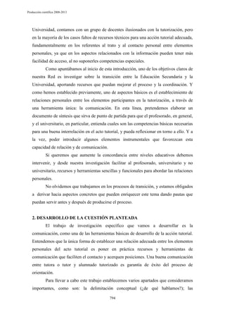 Producción científica 2008-2013

Universidad, contamos con un grupo de docentes ilusionados con la tutorización, pero
en la mayoría de los casos faltos de recursos técnicos para una acción tutorial adecuada,
fundamentalmente en los referentes al trato y al contacto personal entre elementos
personales, ya que en los aspectos relacionados con la información pueden tener más
facilidad de acceso, al no suponerles competencias especiales.
Como apuntábamos al inicio de esta introducción, uno de los objetivos claros de
nuestra Red es investigar sobre la transición entre la Educación Secundaria y la
Universidad, aportando recursos que puedan mejorar el proceso y la coordinación. Y
como hemos establecido previamente, uno de aspectos básicos es el establecimiento de
relaciones personales entre los elementos participantes en la tutorización, a través de
una herramienta única: la comunicación. En esta línea, pretendemos elaborar un
documento de síntesis que sirva de punto de partida para que el profesorado, en general,
y el universitario, en particular, entienda cuales son las competencias básicas necesarias
para una buena interrelación en el acto tutorial, y pueda reflexionar en torno a ello. Y a
la vez, poder introducir algunos elementos instrumentales que favorezcan esta
capacidad de relación y de comunicación.
Si queremos que aumente la concordancia entre niveles educativos debemos
intervenir, y desde nuestra investigación facilitar al profesorado, universitario y no
universitario, recursos y herramientas sencillas y funcionales para abordar las relaciones
personales.
No olvidemos que trabajamos en los procesos de transición, y estamos obligados
a derivar hacia aspectos concretos que pueden enriquecer este tema dando pautas que
puedan servir antes y después de producirse el proceso.

2. DESARROLLO DE LA CUESTIÓN PLANTEADA
El trabajo de investigación específico que vamos a desarrollar es la
comunicación, como una de las herramientas básicas de desarrollo de la acción tutorial.
Entendemos que la única forma de establecer una relación adecuada entre los elementos
personales del acto tutorial es poner en práctica recursos y herramientas de
comunicación que faciliten el contacto y acerquen posiciones. Una buena comunicación
entre tutora o tutor y alumnado tutorizado es garantía de éxito del proceso de
orientación.
Para llevar a cabo este trabajo establecemos varios apartados que consideramos
importantes, como son: la delimitación conceptual (¿de qué hablamos?); las
794

 