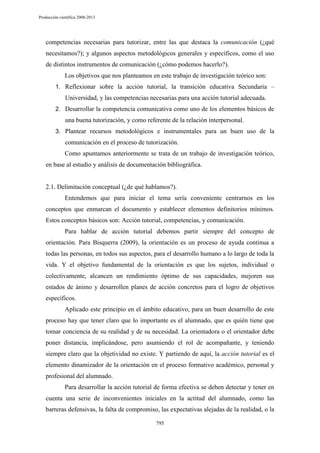 Producción científica 2008-2013

competencias necesarias para tutorizar, entre las que destaca la comunicación (¿qué
necesitamos?); y algunos aspectos metodológicos generales y específicos, como el uso
de distintos instrumentos de comunicación (¿cómo podemos hacerlo?).
Los objetivos que nos planteamos en este trabajo de investigación teórico son:
1. Reflexionar sobre la acción tutorial, la transición educativa Secundaria –

Universidad, y las competencias necesarias para una acción tutorial adecuada.
2. Desarrollar la competencia comunicativa como uno de los elementos básicos de

una buena tutorización, y como referente de la relación interpersonal.
3. Plantear recursos metodológicos e instrumentales para un buen uso de la

comunicación en el proceso de tutorización.
Como apuntamos anteriormente se trata de un trabajo de investigación teórico,
en base al estudio y análisis de documentación bibliográfica.

2.1. Delimitación conceptual (¿de qué hablamos?).
Entendemos que para iniciar el tema sería conveniente centrarnos en los
conceptos que enmarcan el documento y establecer elementos definitorios mínimos.
Estos conceptos básicos son: Acción tutorial, competencias, y comunicación.
Para hablar de acción tutorial debemos partir siempre del concepto de
orientación. Para Bisquerra (2009), la orientación es un proceso de ayuda continua a
todas las personas, en todos sus aspectos, para el desarrollo humano a lo largo de toda la
vida. Y el objetivo fundamental de la orientación es que los sujetos, individual o
colectivamente, alcancen un rendimiento óptimo de sus capacidades, mejoren sus
estados de ánimo y desarrollen planes de acción concretos para el logro de objetivos
específicos.
Aplicado este principio en el ámbito educativo, para un buen desarrollo de este
proceso hay que tener claro que lo importante es el alumnado, que es quién tiene que
tomar conciencia de su realidad y de su necesidad. La orientadora o el orientador debe
poner distancia, implicándose, pero asumiendo el rol de acompañante, y teniendo
siempre claro que la objetividad no existe. Y partiendo de aquí, la acción tutorial es el
elemento dinamizador de la orientación en el proceso formativo académico, personal y
profesional del alumnado.
Para desarrollar la acción tutorial de forma efectiva se deben detectar y tener en
cuenta una serie de inconvenientes iniciales en la actitud del alumnado, como las
barreras defensivas, la falta de compromiso, las expectativas alejadas de la realidad, o la
795

 