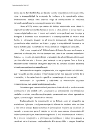 Producción científica 2008-2013

actitud pasiva. Pero también hay que detectar y contar con aspectos positivos discentes,
como la responsabilidad, la constancia, la confianza y la comunicación abierta.
Evidentemente, trabajar estos aspectos exige el establecimiento de relaciones
personales, para lo que la comunicación es una tarea básica.
Lázaro (2002) plantea que dentro del ámbito universitario actual donde lo
importante es saber dominar las fuentes de acceso al saber, conocer el uso de medios y
recursos digitalizados o no, el tutor/a universitario es un profesor/a que investiga y
acompaña al alumnado en su acercamiento a la compleja realidad. La tutora o tutor
facilita la integración discente en el contexto institucional, ofrece información
personalizada sobre servicios a su alcance, y apoya la adaptación del alumnado a las
nuevas metodologías. Y para todo ello precisa contar con competencias suficientes.
¿Qué es una competencia?. Habitualmente definimos la competencia como la
capacidad o habilidad para realizar realmente una tarea en un contexto determinado.
Podemos ser expertos en muchos temas, y ser capaces de aplicar técnicas determinadas
para interrelacionar con el discente, pero hasta que no nos pongamos frente a frente y
aplicando nuestra formación obtengamos respuestas no sabremos si somos realmente
competentes para tutorizar adecuadamente.
Existen distintas categorías competenciales, con un gran abanico de habilidades,
que van desde las más generales o transversales (sirven para cualquier aspecto de la
orientación y la docencia), hasta las específicas (necesarias para la tutorización).
Precisamente las capacidades y habilidades de comunicación adquieren
protagonismo en cada una de las distintas categorías.
Entendemos por comunicación el proceso mediante el cual se puede transmitir
información de una entidad a otra. Los procesos de comunicación son interacciones
mediadas por signos entre al menos dos agentes que comparten un mismo repertorio de
signos y con unas reglas comunicativas comunes.
Tradicionalmente, la comunicación se ha definido como el intercambio de
sentimientos, opiniones, o cualquier otro tipo de información mediante habla, escritura
u otro tipo de señales. Todas las formas de comunicación requieren de un emisor, un
mensaje, y un receptor, pero el receptor no necesita estar presente ni consciente del
intento comunicativo por parte del emisor para que el acto de comunicación se realice.
En el proceso comunicativo, la información es incluida por el emisor en un paquete y
canalizada hacia el receptor a través del medio. Una vez recibido, el receptor decodifica

796

 