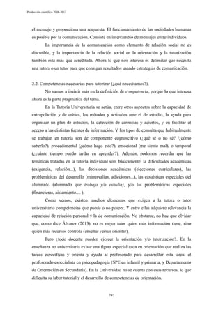Producción científica 2008-2013

el mensaje y proporciona una respuesta. El funcionamiento de las sociedades humanas
es posible por la comunicación. Consiste en intercambio de mensajes entre individuos.
La importancia de la comunicación como elemento de relación social no es
discutible, y la importancia de la relación social en la orientación y la tutorización
también está más que acreditada. Ahora lo que nos interesa es delimitar que necesita
una tutora o un tutor para que consigan resultados usando estrategias de comunicación.

2.2. Competencias necesarias para tutorizar (¿qué necesitamos?).
No vamos a insistir más en la definición de competencia, porque lo que interesa
ahora es la parte pragmática del tema.
En la Tutoría Universitaria se actúa, entre otros aspectos sobre la capacidad de
extrapolación y de crítica, los métodos y actitudes ante el de estudio, la ayuda para
organizar un plan de estudios, la detección de carencias y aciertos, y en facilitar el
acceso a las distintas fuentes de información. Y los tipos de consulta que habitualmente
se trabajan en tutoría son de componente cognoscitivo (¿qué sé o no sé? /¿cómo
saberlo?), procedimental (¿cómo hago esto?), emocional (me siento mal), o temporal
(¿cuánto tiempo puedo tardar en aprender?). Además, podemos recordar que las
temáticas tratadas en la tutoría individual son, básicamente, la dificultades académicas
(exigencia, relación...), las decisiones académicas (elecciones curriculares), las
problemáticas del desarrollo (minusvalías, adicciones...), las casuísticas especiales del
alumnado (alumnado que trabajo y/o estudia), y/o las problemáticas especiales
(financieras, aislamiento.... ).
Como vemos, existen muchos elementos que exigen a la tutora o tutor
universitario competencias que puede o no poseer. Y entre ellas adquiere relevancia la
capacidad de relación personal y la de comunicación. No obstante, no hay que olvidar
que, como dice Álvarez (2013), no es mejor tutor quien más información tiene, sino
quien más recursos controla (enseñar versus orientar).
Pero ¿todo docente pueden ejercer la orientación y/o tutorización?. En la
enseñanza no universitaria existe una figura especializada en orientación que realiza las
tareas específicas y orienta y ayuda al profesorado para desarrollar esta tarea: el
profesorado especialista en psicopedagogía (SPE en infantil y primaria, y Departamento
de Orientación en Secundaria). En la Universidad no se cuenta con esos recursos, lo que
dificulta su labor tutorial y el desarrollo de competencias de orientación.

797

 