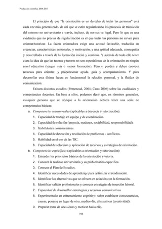 Producción científica 2008-2013

El principio de que “la orientación es un derecho de todas las personas” está
cada vez más generalizado, de ahí que se estén regularizando los procesos de transición
del entorno no universitario a través, incluso, de normativa legal. Pero lo que es una
evidencia que no precisa de regularización es el que todas las personas no sirven para
orientar/tutorizar. La faceta orientadora exige una actitud favorable, traducida en
creencias, características personales, y motivación, y una aptitud adecuada, conseguida
y desarrollada a través de la formación inicial y continua. Y además de todo ello tener
clara la idea de que las tutoras y tutores no son especialistas de la orientación en ningún
nivel educativo (tengan más o menos formación). Pero si pueden y deben conocer
recursos para orientar, y proporcionar ayuda, guía y acompañamiento. Y para
desarrollar esta última faceta es fundamental la relación personal, y la fluidez de
comunicación.
Existen distintos estudios (Perrenoud, 2004; Cano 2006) sobre las cualidades y
competencias docentes. En base a ellos, podemos decir que, en términos generales,
cualquier persona que se dedique a la orientación debiera tener una serie de
competencias básicas:
a. Competencias transversales (aplicables a docencia y tutorización):
1. Capacidad de trabajo en equipo y de coordinación.
2. Capacidad de relación (empatía, madurez, sociabilidad, responsabilidad).
3. Habilidades comunicativas.
4. Capacidad de detección y resolución de problemas - conflictos.
5. Habilidad en el uso de las TIC.
6. Capacidad de selección y aplicación de recursos y estrategias de orientación.
b. Competencias específicas (aplicables a orientación y tutorización):
1. Entender los principios básicos de la orientación y tutoría.
2. Conocer la realidad universitaria y su problemática específica.
3. Conocer el Plan de Estudios.
4. Identificar necesidades de aprendizaje para optimizar el rendimiento.
5. Identificar las alternativas que se ofrecen en relación con la formación.
6. Identificar salidas profesionales y conocer estrategias de inserción laboral.
7. Capacidad de desarrollar estrategias y recursos comunicativos
8. Experimentado en entrenamiento cognitivo: saber establecer consecuencias,

causas, ponerse en lugar de otro, medios-fin, alternativas (creatividad).
9. Preparar toma de decisiones y motivar hacia ello.
798

 