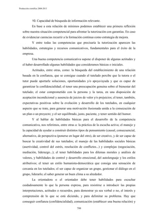 Producción científica 2008-2013

10. Capacidad de búsqueda de información relevante.

En base a esta relación de mínimos podemos establecer una primera reflexión
sobre nuestra situación competencial para afrontar la tutorización con garantías. En caso
de evidenciar carencias recurrir a la formación continua como estrategia de mejora.
Y entre todas las competencias que precisaría la tutorización aparecen las
habilidades, estrategias y recursos comunicativos, fundamentales para el éxito de la
empresa.
Una buena competencia comunicativa supone el disponer de algunas actitudes y
el haber desarrollado algunas habilidades que consideramos básicas o iniciales.
Actitudes, entre otras, como: la búsqueda del establecimiento de una relación
basada en la confianza, que se consigue cuando el tutelado percibe que la tutora o el
tutor puede aportarle soluciones, oportunidades y/o apoyo/ayuda y que es capaz de
garantizar la confidencialidad; el tener una preocupación genuina sobre el bienestar del
tutelado; el estar comprometido con la persona y la tarea, en una disposición de
aceptación incondicional y ausencia de juicios de valor y/o prejuicios; el tener, también,
expectativas positivas sobre la evolución y desarrollo de los tutelados, en cualquier
aspecto que se trate, para generar una motivación ilusionada unida a la consecución de
un plan o un proyecto; y el ser equilibrado, justo, paciente, y tener sentido del humor.
Y al hablar de habilidades básicas para el desarrollo de la competencia
comunicativa, nos referimos, entre otras a: la práctica de la escucha activa; el manejo y
la capacidad de ayudar a construir distintos tipos de pensamiento (causal, consecuencial,
alternativo, de perspectiva (ponerse en lugar del otro), de ser creativo, y de ser capaz de
buscar la creatividad de sus tutelados; el manejo de las habilidades sociales básicas
(asertividad, control del estrés, resolución de conflictos...) y complejas (negociación,
mediación, liderazgo...); el tener habilidades para los dilemas morales y análisis de
valores, y habilidades de control y desarrollo emocional, del autolenguaje y los estilos
atributivos; el tener un estilo humanista-democrática que consiga una sensación de
cercanía en los tutelados; el ser capaz de organizar un grupo, gestionar el diálogo en el
grupo, liderarlo; el saber generar un buen clima a su alrededor.
La orientadora o el orientador debe tener habilidades para escuchar
cuidadosamente lo que la persona expresa, para resistirse a introducir las propias
interpretaciones, actitudes o recuerdos, para demostrar ya sea verbal o no, el interés y
comprensión de lo que se está diciendo, y para delimitar su problema. Hay que
conseguir confianza (confidencialidad), comunicación (establecer una buena relación) y
799

 