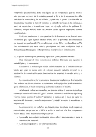 Producción científica 2008-2013

compromiso (incondicional). Estas son algunas de las competencias que una tutora o
tutor precisan. A través de la relación personal y de la de la comunicación, debe
identificar la motivación y las necesidades, y para ello, el primer contacto debe ser
fundamental, buscando el rapport (sintonía) y sentando las bases de la confianza, a
través de estrategias y herramientas como, por ejemplo: utilizar las palabras del
alumnado; reflejar postura; tratar las posibles dudas; igualar respiración; sonrisa;
escucha activa...
Realizada previamente la conceptualización de la comunicación, bastaría ahora
con matizar que, según algunos estudios (Plaza, 2013) el porcentaje de comunicación
por lenguaje corporal es del 55%, por el tono de voz un 38%, y por la palabra un 7%.
Esto nos demuestra que no es tanto lo que digamos sino como lo digamos. Aquí se
demuestra que el lenguaje no verbal predomina en al proceso de comunicación.

2.3. Aspectos metodológicos generales y específicos ¿cómo podemos hacerlo?.
Para establecer el cómo comunicarnos podemos diferenciar dos aspectos: el
metodológico, y el instrumental.
En cuanto a la metodología existen cuatro elementos de la comunicación que
habría que tener en cuenta antes de afrontar cualquier relación personal en la
tutorización: la comunicación verbal, la comunicación no verbal, la escucha activa, y el
feedback.
La comunicación verbal es un aspecto fundamental en el proceso de orientación.
Para un buen uso de este elemento se recomienda un lenguaje claro y del mismo nivel
que el interlocutor, evitando muletillas y respetando los turnos de palabra.
A la hora de realizar preguntas hay que intentar utilizar el presente, teniendo en
cuenta que: cuando utilizamos el “¿qué?” estamos centrando la atención en objetivos y
valores; cuando usamos el “¿cómo?” centramos la atención en el modo de lograr los
objetivos del alumnado; y cuando preguntamos “¿cuándo? se centra la atención en la
temporalidad.
La comunicación no verbal es un elemento muy importante en el proceso de
comunicación, ya que casi un el 80% se realiza a través de ella. Los componentes
básicos de esta forma de comunicación pueden ser:
●

La mirada, que produce implicación, interés, abre y cierra canales, y capta la
comunicación no verbal.

●

La dilatación pupilar. Si hay intereses se dilatan.
800

 