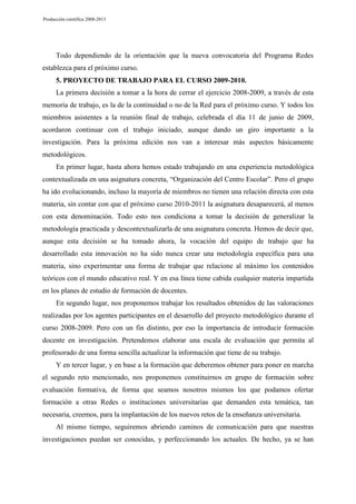 Producción científica 2008-2013

Todo dependiendo de la orientación que la nueva convocatoria del Programa Redes
establezca para el próximo curso.
5. PROYECTO DE TRABAJO PARA EL CURSO 2009-2010.
La primera decisión a tomar a la hora de cerrar el ejercicio 2008-2009, a través de esta
memoria de trabajo, es la de la continuidad o no de la Red para el próximo curso. Y todos los
miembros asistentes a la reunión final de trabajo, celebrada el día 11 de junio de 2009,
acordaron continuar con el trabajo iniciado, aunque dando un giro importante a la
investigación. Para la próxima edición nos van a interesar más aspectos básicamente
metodológicos.
En primer lugar, hasta ahora hemos estado trabajando en una experiencia metodológica
contextualizada en una asignatura concreta, “Organización del Centro Escolar”. Pero el grupo
ha ido evolucionando, incluso la mayoría de miembros no tienen una relación directa con esta
materia, sin contar con que el próximo curso 2010-2011 la asignatura desaparecerá, al menos
con esta denominación. Todo esto nos condiciona a tomar la decisión de generalizar la
metodología practicada y descontextualizarla de una asignatura concreta. Hemos de decir que,
aunque esta decisión se ha tomado ahora, la vocación del equipo de trabajo que ha
desarrollado esta innovación no ha sido nunca crear una metodología específica para una
materia, sino experimentar una forma de trabajar que relacione al máximo los contenidos
teóricos con el mundo educativo real. Y en esa línea tiene cabida cualquier materia impartida
en los planes de estudio de formación de docentes.
En segundo lugar, nos proponemos trabajar los resultados obtenidos de las valoraciones
realizadas por los agentes participantes en el desarrollo del proyecto metodológico durante el
curso 2008-2009. Pero con un fin distinto, por eso la importancia de introducir formación
docente en investigación. Pretendemos elaborar una escala de evaluación que permita al
profesorado de una forma sencilla actualizar la información que tiene de su trabajo.
Y en tercer lugar, y en base a la formación que deberemos obtener para poner en marcha
el segundo reto mencionado, nos proponemos constituirnos en grupo de formación sobre
evaluación formativa, de forma que seamos nosotros mismos los que podamos ofertar
formación a otras Redes o instituciones universitarias que demanden esta temática, tan
necesaria, creemos, para la implantación de los nuevos retos de la enseñanza universitaria.
Al mismo tiempo, seguiremos abriendo caminos de comunicación para que nuestras
investigaciones puedan ser conocidas, y perfeccionando los actuales. De hecho, ya se han

 