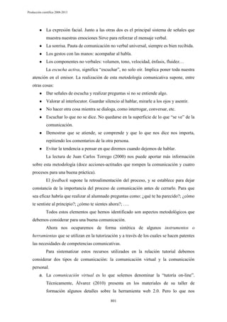 Producción científica 2008-2013

●

La expresión facial. Junto a las otras dos es el principal sistema de señales que
muestra nuestras emociones Sirve para reforzar el mensaje verbal.

●

La sonrisa. Pauta de comunicación no verbal universal, siempre es bien recibida.

●

Los gestos con las manos: acompañar al habla.

●

Los componentes no verbales: volumen, tono, velocidad, énfasis, fluidez…
La escucha activa, significa “escuchar”, no solo oír. Implica poner toda nuestra

atención en el emisor. La realización de esta metodología comunicativa supone, entre
otras cosas:
●

Dar señales de escucha y realizar preguntas si no se entiende algo.

●

Valorar al interlocutor. Guardar silencio al hablar, mirarle a los ojos y asentir.

●

No hacer otra cosa mientra se dialoga, como interrogar, conversar, etc.

●

Escuchar lo que no se dice. No quedarse en la superficie de lo que “se ve” de la
comunicación.

●

Demostrar que se atiende, se comprende y que lo que nos dice nos importa,
repitiendo los comentarios de la otra persona.

●

Evitar la tendencia a pensar en que diremos cuando dejemos de hablar.
La lectura de Juan Carlos Torrego (2000) nos puede aportar más información

sobre esta metodología (doce acciones-actitudes que rompen la comunicación y cuatro
procesos para una buena práctica).
El feedback supone la retroalimentación del proceso, y se establece para dejar
constancia de la importancia del proceso de comunicación antes de cerrarlo. Para que
sea eficaz habría que realizar al alumnado preguntas como: ¿qué te ha parecido?; ¿cómo
te sentiste al principio?; ¿cómo te sientes ahora?; ….
Todos estos elementos que hemos identificado son aspectos metodológicos que
debemos considerar para una buena comunicación.
Ahora nos ocuparemos de forma sintética de algunos instrumentos o
herramientas que se utilizan en la tutorización y a través de los cuales se hacen patentes
las necesidades de competencias comunicativas.
Para sistematizar estos recursos utilizados en la relación tutorial debemos
considerar dos tipos de comunicación: la comunicación virtual y la comunicación
personal.
a. La comunicación virtual es lo que solemos denominar la “tutoría on-line”.

Técnicamente, Álvarez (2010) presenta en los materiales de su taller de
formación algunos detalles sobre la herramienta web 2.0. Pero lo que nos
801

 
