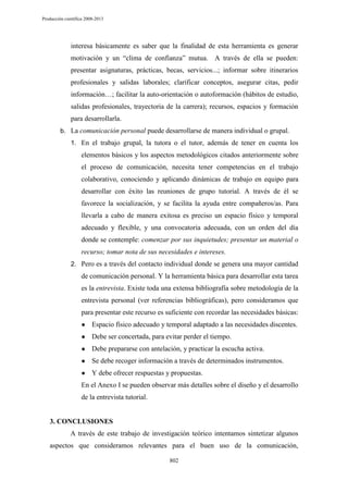 Producción científica 2008-2013

interesa básicamente es saber que la finalidad de esta herramienta es generar
motivación y un “clima de confianza” mutua. A través de ella se pueden:
presentar asignaturas, prácticas, becas, servicios...; informar sobre itinerarios
profesionales y salidas laborales; clarificar conceptos, asegurar citas, pedir
información…; facilitar la auto-orientación o autoformación (hábitos de estudio,
salidas profesionales, trayectoria de la carrera); recursos, espacios y formación
para desarrollarla.
b. La comunicación personal puede desarrollarse de manera individual o grupal.
1. En el trabajo grupal, la tutora o el tutor, además de tener en cuenta los

elementos básicos y los aspectos metodológicos citados anteriormente sobre
el proceso de comunicación, necesita tener competencias en el trabajo
colaborativo, conociendo y aplicando dinámicas de trabajo en equipo para
desarrollar con éxito las reuniones de grupo tutorial. A través de él se
favorece la socialización, y se facilita la ayuda entre compañeros/as. Para
llevarla a cabo de manera exitosa es preciso un espacio físico y temporal
adecuado y flexible, y una convocatoria adecuada, con un orden del día
donde se contemple: comenzar por sus inquietudes; presentar un material o
recurso; tomar nota de sus necesidades e intereses.
2. Pero es a través del contacto individual donde se genera una mayor cantidad

de comunicación personal. Y la herramienta básica para desarrollar esta tarea
es la entrevista. Existe toda una extensa bibliografía sobre metodología de la
entrevista personal (ver referencias bibliográficas), pero consideramos que
para presentar este recurso es suficiente con recordar las necesidades básicas:
●

Espacio físico adecuado y temporal adaptado a las necesidades discentes.

●

Debe ser concertada, para evitar perder el tiempo.

●

Debe prepararse con antelación, y practicar la escucha activa.

●

Se debe recoger información a través de determinados instrumentos.

●

Y debe ofrecer respuestas y propuestas.

En el Anexo I se pueden observar más detalles sobre el diseño y el desarrollo
de la entrevista tutorial.

3. CONCLUSIONES
A través de este trabajo de investigación teórico intentamos sintetizar algunos
aspectos que consideramos relevantes para el buen uso de la comunicación,
802

 