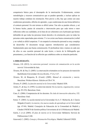 Producción científica 2008-2013

competencia básica para el desempeño de la tutorización. Evidentemente, existen
metodologías y recursos comunicativos que se pueden aprender, e incluso aplicar en
nuestro trabajo cotidiano de orientación. Pero previo a ello, hay que contar con unas
condiciones personales, difíciles de aprender, y que condicionan de una forma definitiva
el contacto personal. En este terreno es difícil entrar. Tan sólo se pueden ofrecer, y así
lo hemos hecho, pautas de actuación e intervención para que cada tutora o tutor
reflexione sobre sus cualidades, en la linea de ser coherentes con el principio que hemos
defendido de que todas las personas tienen derecho a la orientación, pero no todas las
personas están capacitadas para orientar. Y si no existe una buena comunicación (verbal
y no verbal) es difícil empatizar. Y sin empatía la orientación personal es muy compleja
de desarrollar. El documento recoge aspectos introductorios que consideramos
fundamentales para una buena comunicación. El profundizar más o menos en cada uno
de ellos es una cuestión personal de cada lector, a través de la bibliografía que
presentamos, y en función de la reflexión que establezca sobre su situación particular.

4. BIBLIOGRAFÍA
Álvarez, J.D. (2013). La entrevista personal: recursos de comunicación en la acción
tutorial. Universidad de Jaén.
Álvarez, M. & Fita, E. (2005). La intervención orientadora en los procesos de transición
Bachillerato-Universidad. Revista Bordón, 57 (1), 5-27.
Álvarez, M., & Bisquerra, R. (Coord.) (2009). Manual de orientación y tutoría.
Barcelona: Wolters Kluwer. Edición en CD nº 39.
Álvarez, P. (2002). La función tutorial en la Universidad. Madrid: EOS.
Arnáiz, P., & Isus, S. (1995). La entrevista tutorial. En La tutoría, organización y tareas
(pp. 95-155). Barcelona: Graó.
Cano, E. (2006). Competencias de los docentes. En Aula de innovación educativa, 152.
Barcelona: Graó.
Ferrer, V. (2003). La acción tutorial en la Universidad. En A. F. Michavila, & J. García
Delgado (Coord.). La tutoría y los nuevos modos de aprendizaje en la Universidad
(pp. 67-84). Madrid: Consejería de Educación de la Comunidad de Madrid y
Cátedra UNESCO de Gestión política Universitaria de la U.Politécnica de Madrid.
Gairin, J. et al. (2005). El plan de tutoría en la Universidad. Bellaterra: Servicio de
Publicaciones UAB.
Genovard, C. (2002). Consejo y Orientación Psicológica. Madrid. Editorial UNED.
803

 