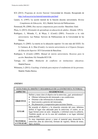 Producción científica 2008-2013

ICE (2013). Programa de Acción Tutorial. Universidad de Alicante. Recuperado de
http://web.ua.es/es/ice/tutorial/materiales-pat.html
Lázaro, A. (1997). La acción tutorial de la función docente universitaria. Revista
Complutense de Educación, 8(1). Madrid. Servicio de Publicaciones.
Perrenoud, Ph. (2004). Diez nuevas competencias para enseñar. Barcelons. Graó.
Plaza, A. (2013). Orientador de aprendizaje en educación de adultos. Alicante. UPUA.
Rodríguez, J., Miranda, C., & Moya, J. (Coord.) (2001). Transición a la vida
universitaria. Las Palmas: Servicio de Publicaciones de la Universidad de las
Palmas.
Rodríguez, S. (2005). La tutoría en la educación superior: Un reto más del EEES. En
S. Carrasco, & A. Díaz (Coord.). La tutoría universitaria en el Espacio Europeo
de Educación Superior. ICE Universitat de Barcelona.
Rodríguez, S. (Coord.) (2005). Manual de tutoría universitaria. Recursos para la
acción. Barcelona: Ed. Octaedro/ICE UB.
Torrego, J.C. (2000). Mediación de conflictos en instituciones educativas.
Madrid.Narcea
Whitmore, J. (2011). Coaching: el método para mejorar el rendimiento de las personas.
Madrid. Paidos Iberica.

ANEXO I
GUÍA PARA EL DISEÑO Y DESARROLLO DE LA ENTREVISTA TUTORIAL
ASPECTO
SUGERENCIAS
Definir y tener claro el objetivo de la entrevista; ¿qué pretendemos?:
Obtener información del alumnado y sus condiciones.
Orientar o dar información al alumnado.
OBJETIVO
Intervención a petición del interesado,
De planeación y compromiso para acciones futuras.
De acuerdo al objetivo y la situación concreta del caso, debemos
definir el lugar mas adecuado para la entrevista: el centro, en un
LUGAR
lugar formal como un aula / despacho, o informal como la cafetería.
También puede ser en la casa del estudiante o un lugar informal
como un café.
Es muy importante prever y tener el material para desarrollar la
MATERIAL entrevista: plan de entrevista, formato de registro, libreta de notas,
A UTILIZAR lápiz, etcétera.
804

 