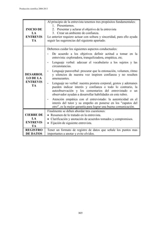 Producción científica 2008-2013

INICIO DE
LA
ENTREVIS
TA

DESARROL
LO DE LA
ENTREVIS
TA

CIERRE DE
LA
ENTREVIS
TA
REGISTRO
DE DATOS

Al principio de la entrevista tenemos tres propósitos fundamentales:
1. Presentarnos.
2. Presentar y aclarar el objetivo de la entrevista
3. Crear un ambiente de confianza.
Lo anterior requiere actuar con soltura y sinceridad, para ello ayuda
seguir las sugerencias del siguiente apartado.
Debemos cuidar los siguientes aspectos conductuales:
- De acuerdo a los objetivos definir actitud a tomar en la
entrevista: exploradora, tranquilizadora, empática, etc.
- Lenguaje verbal: adecuar el vocabulario a los sujetos y las
circunstancias.
- Lenguaje paraverbal: procurar que la entonación, volumen, ritmo
y silencios de nuestra voz inspiren confianza y no resulten
amenazantes.
- Lenguaje no verbal: nuestra postura corporal, gestos y ademanes
pueden indicar interés y confianza o todo lo contrario, la
autoobservación y los comentarios del entrevistado o un
observador ayudan a desarrollar habilidades en este rubro.
- Atención empática con el entrevistado: la autenticidad en el
interés del tutor y su empeño en ponerse en los "zapatos del
otro", es la mejor garantía para lograr una buena comunicación.
Finalmente se deben abordar tres cuestiones:
Resumen de lo tratado en la entrevista.
Clarificación y anotación de acuerdos tomados y compromisos.
Fijación de siguiente entrevista.
Tener un formato de registro de datos que señale los puntos mas
importantes a anotar y evite olvidos.

805

 