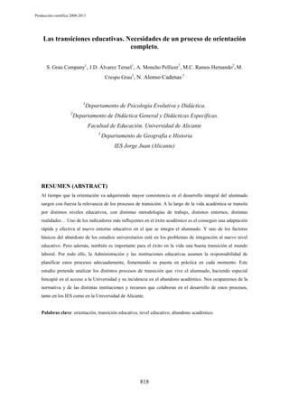 Producción científica 2008-2013

Las transiciones educativas. Necesidades de un proceso de orientación
completo.
S. Grau Company1, J.D. Álvarez Teruel1, A. Moncho Pellicer1, M.C. Ramos Hernando2, M.
Crespo Grau2, N. Alonso Cadenas 3

1
2

Departamento de Psicología Evolutiva y Didáctica.

Departamento de Didáctica General y Didácticas Específicas.
Facultad de Educación. Universidad de Alicante
3

Departamento de Geografía e Historia
IES Jorge Juan (Alicante)

RESUMEN (ABSTRACT)
Al tiempo que la orientación va adquiriendo mayor consistencia en el desarrollo integral del alumnado
surgen con fuerza la relevancia de los procesos de transición. A lo largo de la vida académica se transita
por distintos niveles educativos, con distintas metodologías de trabajo, distintos entornos, distintas
realidades… Uno de los indicadores más influyentes en el éxito académico es el conseguir una adaptación
rápida y efectiva al nuevo entorno educativo en el que se integra el alumnado. Y uno de los factores
básicos del abandono de los estudios universitarios está en los problemas de integración al nuevo nivel
educativo. Pero además, también es importante para el éxito en la vida una buena transición al mundo
laboral. Por todo ello, la Administración y las instituciones educativas asumen la responsabilidad de
planificar estos procesos adecuadamente, fomentando su puesta en práctica en cada momento. Este
estudio pretende analizar los distintos procesos de transición que vive el alumnado, haciendo especial
hincapié en el acceso a la Universidad y su incidencia en el abandono académico. Nos ocuparemos de la
normativa y de las distintas instituciones y recursos que colaboran en el desarrollo de estos procesos,
tanto en los IES como en la Universidad de Alicante.

Palabras clave: orientación, transición educativa, nivel educativo, abandono académico.

818

 