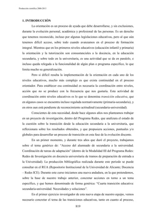 Producción científica 2008-2013

1. INTRODUCCIÓN
La orientación es un proceso de ayuda que debe desarrollarse, y sin exclusiones,
durante la evolución personal, académica y profesional de las personas. Es un derecho
que tenemos reconocido, incluso por algunas legislaciones educativas, pero al que aún
tenemos difícil acceso, sobre todo cuando avanzamos en el proceso de formación
integral. Mientras que en los primeros niveles educativos (educación infantil y primaria)
la orientación y la tutorización son consustanciales a la docencia, en la educación
secundaria, y sobre todo en la universitaria, es una actividad que se da en paralelo, e
incluso queda relegada a la funcionalidad de algún plan o programa específico, lo que
limita mucho su generalización.
Pero si difícil resulta la implementación de la orientación en cada uno de los
niveles educativos, mucho más complejo es que exista continuidad en el proceso
orientador. Para establecer esa continuidad es necesaria la coordinación entre niveles,
acción que no se produce con la frecuencia que nos gustaría. Esta actividad de
coordinación entre niveles educativos es lo que se denomina transición educativa, que
en algunos casos se encuentra incluso regulada normativamente (primaria-secundaria), y
en otros aun está pendiente de reconocimiento actitudinal (secundaria-universidad).
Conscientes de esta necesidad, desde hace algunos años nos planteamos trabajar
en un proyecto de investigación, dentro del Programa Redes, que analizara el estado de
la cuestión sobre la transición desde la educación secundaria a la universitaria, que
reflexionara sobre los resultados obtenidos, y que propusiera acciones, puntuales y/o
globales para desarrollar un proceso de transición en esta fase de la evolución discente.
En un primer momento, y durante tres años que duró el proyecto, trabajamos
sobre el tema genérico de: “Acceso del alumnado de secundaria a la universidad.
Coordinación de tareas de adaptación” (dentro de la Modalidad III del Programa Redes:
Redes de Investigación en docencia universitaria de tramos de preparación de entrada a
la Universidad). La producción bibliográfica realizada durante este periodo se puede
consultar en el RUA (Repositorio Institucional de la Universidad de Alicante; Docencia
– Redes ICE). Durante este curso iniciamos una nueva andadura, en la que pretendemos,
sobre la base de nuestro trabajo anterior, concretar acciones en torno a un tema
específico, y que hemos denominado de forma genérica: “Cuarta transición educativa:
secundaria-universidad. Necesidades y soluciones”.
En el primer ejercicio investigador de esta nueva etapa de nuestro equipo, vemos
necesario concretar el tema de las transiciones educativas, tanto en cuanto al proceso,
819

 