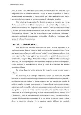 Producción científica 2008-2013

como en cuanto a las experiencias que se están realizando en niveles anteriores y que
nos pueden servir de modelo de actuación a la hora de diseñar un protocolo. Y como ya
hemos apuntado anteriormente, es imprescindible que exista coordinación entre niveles
educativos distintos para que se genere un proceso de orientación completo.
Este estudio pretende analizar los distintos procesos de transición que vive el
alumnado, haciendo especial hincapié en el acceso a la Universidad y su incidencia en
el abandono académico. Nos ocuparemos de la normativa y de las distintas instituciones
y recursos que colaboran en el desarrollo de estos procesos, tanto en los IES como en la
Universidad de Alicante. Para ello desarrollaremos una metodología cualitativa y
cuantitativa, analizando documentación bibliográfica y legislativa y trabajando sobre
fuentes de información cuantitativa.

2. DELIMITACIÓN CONCEPTUAL
Los procesos de transición educativa han tenido un eco importante en el
funcionamiento del Sistema Educativo desde un tiempo relativamente reciente. Casi se
podría decir que se han convertido en una “moda”, lo que lleva acarreado un cierto
temor a que sea algo pasajero, por lo que se demuestra un gran interés en un momento
determinado, y luego se diluye. Para evitar ese riesgo se elaboran trabajos como el que
nos ocupa, con el que pretendemos dar argumentos que permitan el inicio de un proceso
sólido, arraigado en una experiencia previa, y eviten las actuaciones por acciones
puntuales y aisladas.
En primer lugar es preciso concretar los conceptos sobre los que vamos a
trabajar.
La transición es un concepto impreciso y difícil de cuantificar. Se puede
considerar: la delimitación de un tiempo indeterminado con acontecimientos, procesos y
experiencias interrelacionadas; el tiempo concreto con una sucesión de cambios de
ambiente para los afectados; o un momento en el desarrollo personal en que se produce
una ruptura con la normalidad anterior y suceden cambios personales de mayor o menor
envergadura. Lo que sí es cierto y común es que hay una relación directa entre las
transiciones en el desarrollo personal y las fases del desarrollo evolutivo humano, físico
e intelectual, y entre las transiciones en el desarrollo académico y los cambios de nivel
y/o ciclo del alumnado en su formación. Y en este último aspecto nos vamos a centrar
ahora: la transición educativa. En lo sucesivo, cuando hablemos de transición

820

 