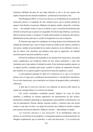 Producción científica 2008-2013

estaremos hablando del paso de una etapa educativa a otra o, de una manera más
amplia, del paso de una situación académico - profesional (vocacional) a otra.
Para Rodríguez (2001), la transición educativa es el abandono de un conjunto de
asunciones previas y la adopción de otro conjunto nuevo, que le permita afrontar un
espacio vital alterado a la persona. Hablamos de ruptura, cambio, desarrollo, evolución,
crisis,…. De cualquier forma, lo que es evidente es que se necesitan herramientas para
afrontar la situación que se genera con seguridad. Se trata de algo dinámico, un proceso,
difícil de ubicar el antes y el después. El adulto debe facilitar los obstáculos del tránsito,
planificando acciones para que se acelere la integración en la nueva situación.
El itinerario que siguen los estudiantes en el largo proceso de escolarización está
rodeado de momentos que, como si fuesen rituales de salida de una cultura y entrada en
otra nueva, resaltan la peculiaridad de los estilos educativos en los diferentes niveles y
tipo de centros. Son momentos que plantean retos para la superación; son también
ocasiones para la selección académica y social.
El historial académico del alumnado es un muestrario de transiciones, unas quizá
menos significativas por producirse dentro de una misma institución, y otras más
traumáticas por el que supone el traslado de centro. Estos momentos pueden suponer, en
su aspecto positivo, ejemplos para poner a prueba el espíritu de superación personal,
pero también, en su aspecto negativo, procesos de selección académica y social.
La preocupación principal no debe ser la transición en sí, que es un proceso
natural, sino el riesgo que se produzcan desvinculaciones o vinculaciones traumáticas.
No es evitar transiciones, sino controlarlas con criterios de progresividad, continuidad y
coherencia.
Y para que la transición educativa sea realmente un proceso debe tenerse en
cuenta otro concepto básico: la coordinación docente.
Una acción orientadora coordinada permite disponer las cosas de forma
metódica, y establecer un sistema organizativo de interrelaciones de tipo técnicoprofesional y jerárquico (plasmado en organigramas), que posibilite la información y de
vías de participación. Permite además concertar medios y esfuerzos para una acción
común, ya que gira en torno a un grupo de personas que trabajan de manera conjunta
para ejecutar un proyecto educativo, didáctico, docente… Que trabajan en equipo.
¿La transición educativa es una innovación?. Si la consideramos como un
proceso, la convertimos en un programa, y conseguimos generar una documentación, de
obligado cumplimiento, que la normalice, si sería una innovación. ¿Y la coordinación
821

 