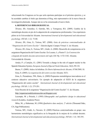 Producción científica 2008-2013

seleccionado los Congresos en los que sería oportuno participar en el próximo ejercicio, y se
ha acordado cambiar el título que denomina al blog, más representativo de la nueva línea de
investigación planteada. Aunque aún no se ha consensuado el nuevo título.
6. REFERENCIAS BIBLIOGRÁFICAS.
Álvarez, JD.; González, C; Garrido, MJ.; y Torregrosa, RA. (2009). Cambio de la
metodología docente en pro de la adquisición de competencias profesionales. Una experiencia
piloto en la Universidad de Alicante. International Journal of developmental and educational
psychology. INFAD, 1 (2). 73-80.
Álvarez, JD.; Grau, S.; Tortosa, MT. (2008). Guía de prácticas contextualizadas de
“Organización del Centro Escolar”. Edición digital. Campus Virtual. U. de Alicante.
Álvarez, JD.; Grau, S.; Tortosa, MT.; Lledó, A. (2008). Desarrollo de competencias en la
asignatura Organización del Centro Escolar. En Lozano, I. y Pastor F. La Construcción
colegiada del modelo docente universitario del siglo XXI. Pp. 1172-1182. Alicante.
Universidad de Alicante.
Arnáiz, P. y Castejón, J.L. (2001) Towards a change in the role of support teacher in the
Spanish Education System, European Journal of Special Needs Education, 16(2), 99-110.
Bueno, V. (2009). Aulas a la boloñesa. En Diario Información de Alicante, 07/06/2009, 10.
Grau, S. (2005). La organización del centro escolar.Alicante. ECU.
Grau, S.; Perandones, TM.; Ratia, A. (2009) Propuestas metodológicas innovadoras en el
contexto educativo universitario. Un ejemplo de adaptación al EEES de la asignatura
“Organización del centro escolar”. International Journal of developmental and educational
psychology. INFAD, 1 (2). 275-281.
Guía Docente de la asignatura “Organización del Centro Escolar”. U. de Alicante.
http://organizaciondelcentroescolar-ua.blogspot.com/
Lecompte, M. y Preissle, J. (1993) Ethnographic and qualitative design in educational
research (Londres, Academic Press).
Miles, M., y Huberman, M. (1994) Qualitative data analysis, 2ª edición (Thousand Oaks,
CA, Sage Publications).
Tortosa, MT,; Lledó, A.; Navarro. IJ. (2009) Prácticas contextualizadas en grupo: una
herramienta metodológica significativa en la búsqueda de la mejora de la calidad docente.
International Journal of developmental and educational psychology. INFAD, 1 (3). 383-391.

 
