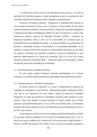 Producción científica 2008-2013

Y a partir de la tercera transición la información sobre opciones y la toma de
decisiones del individuo empieza a cobrar protagonismo, pero la coordinación entre
instituciones educativas disminuye mucho o desaparece completamente.
Durante la formación académica – profesional, el alumnado debe transitar en
cuatro grandes momentos. En unos casos, el proceso se realiza dentro de una misma
institución [Educación Infantil y Primaria (CEIPs), o Educación Secundaria Obligatoria
y Educación Secundaria Postobligatoria (IES)]. En otros la transición se realiza entre
instituciones distintas [Centros de Educación Primaria (CEIPs) e Institutos de
Educación Secundaria (IES), o éstos con la Universidad]. En el primer caso, la
familiaridad en las metodologías de trabajo, y la mayor facilidad en la coordinación de
personas y actividades favorece la proximidad y la continuidad pretendidas. En el
segundo, la relación entre niveles educativos es prácticamente inexistente, en casi todos
los aspectos, resultando muy dificultoso establecer cauces de coordinación, lo que
repercute negativamente en el proceso de transición. Este es el caso de la cuarta
transición: Educación Secundaria (IES) – Educación Superior (Universidad). Veamos
las distintas transiciones realizadas por el alumnado.

3.1.- Primera transición: de Infantil a Primaria.
En este primer estadio transitorio, realizado habitualmente en la misma
institución, se coordina, básicamente para la continuidad del aprendizaje lecto-escritor.

3.2.- Segunda transición: de Primaria a Secundaria.
El primer proceso de transición en el que la Administración educativa ha
trabajado con intensidad es el de Primaria – Educación Secundaria Obligatoria (ESO).
¿Por qué es tan importante este tema ahora?. Porque la Educación Secundaria
Obligatoria no acaba de encontrar los indicadores necesarios para conseguir el éxito
escolar, y dese hace tiempo se buscan soluciones al fracaso escolar, que en líneas
generales se está manteniendo entre el 25 y el 30% en los últimos años, y el abandono
temprano del Sistema Educativo (con o sin titulación), que está establecido en torno a
un 30%. (Ver Anexo I).
Como sabemos, la educación básica la integran la Educación primaria y la ESO.
Es una etapa educativa obligatoria con 10 años de escolaridad (entre los 6 y los 16
años), en los que se trabajan ocho competencias básicas para toda la etapa (Artículo 5 Decreto 112/2007 del currículo en la ESO). Y este es otro de los grandes argumentos
823

 