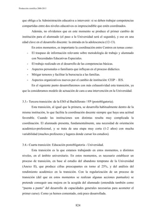 Producción científica 2008-2013

que obliga a la Administración educativa a intervenir: si se deben trabajar competencias
compartidas entre dos niveles educativos es imprescindible que estén coordinados.
Además, no olvidemos que en este momento se produce el primer cambio de
institución para el alumnado (el paso a la Universidad será el segundo), y eso en una
edad clave en el desarrollo discente: la entrada en la adolescencia (12-13).
En estos momentos, es importante la coordinación entre Centros en temas como:
-

El traspaso de información relevante sobre metodología de trabajo y alumnado
con Necesidades Educativas Especiales.

-

El trabajo realizado en el desarrollo de las competencias básicas.

-

Aspectos personales o familiares que influyan en el proceso didáctico.

-

Mitigar temores y facilitar la burocracia a las familias.

-

Aspectos organizativos nuevos por el cambio de institución: CEIP – IES.
En el siguiente punto desarrollaremos con más exhaustividad esta transición, ya

que la consideramos modelo de actuación de cara a una intervención en la Universidad.

3.3.- Tercera transición: de la ESO al Bachillerato / FP (postobligatoria).
Esta transición, al igual que la primera, se desarrolla habitualmente dentro de la
misma institución, lo que facilita la coordinación docente siempre que haya una actitud
favorable. Cuando las instituciones son distintas resulta muy complicada la
coordinación. El alumnado presenta, fundamentalmente, una necesidad de orientación
académico-profesional, y se trata de una etapa muy corta (1-2 años) con mucha
variabilidad (muchos profesores y lugares donde cursar los estudios).

3.4.- Cuarta transición: Educación postobligatoria - Universidad.
Esta transición es la que estamos trabajando en estos momentos, a distintos
niveles, en el ámbito universitario. En estos momentos, es necesario establecer un
proceso de transición, en base al estudio del abandono temprano de la Universidad
(Anexo II), que produce cifras preocupantes en torno al 25%, y del análisis del
rendimiento académico en la transición. Con la regularización de un proceso de
transición (del que en estos momentos se realizan algunas acciones puntuales) se
pretende conseguir una mejora en la acogida del alumnado (entendida también como
“puesta a punto” del desarrollo de capacidades generales necesarias para acometer el
primer curso). Como ya hemos comentado, está poco desarrollada.

824

 