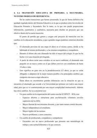Producción científica 2008-2013

4. LA TRANSICIÓN EDUCATIVA DE PRIMARIA A SECUNDARIA.
NUESTRO MODELO DE REFERENCIA
De las cuatro transiciones que hemos presentado, la que de forma definitiva ha
quedado regulada dentro del Sistema Educativo es la que se produce entre los niveles de
Educación Primaria y Secundaria. Por lo tanto, es la que nos puede proporcionar
información, cuantitativa y cualitativa, necesaria para diseñar un proyecto que sea
efectivo dentro de la cuarta transición.
El punto de partida que genera y exigen este proyecto de transición son los
cambios en la educación secundaria, y que a grandes rasgos podemos sintetizar diciendo
que:
-

El alumnado proviene de una etapa (6 años) en el mismo centro, donde se ha
habituado al mismo profesorado y a las mismas compañeras y compañeros.

-

Durante el último año este alumnado ha sido el mayor del colegio, lo que les ha
hecho vivir una situación privilegiada.

-

A partir de ahora serán unos extraños en un nuevo ambiente, el alumnado más
pequeño en un nuevo centro en el que deben convivir con estudiantes de hasta
18 años o más.

-

Esto significa un gran reto en la preadolescencia (12 años), ya que se verán
obligados a adaptarse de la mejor manera posible a los principales cambios que
comporta esta nueva etapa educativa.
Hasta ahora no encontramos grandes diferencias con la situación en que se

encuentra el alumnado que accede a la Universidad por primera vez (salvo una mayor
edad, pero que se ve contrarrestada por una mayor complejidad institucional). Además
hay otros cambios. Se va a encontrar con:
-

Un gran cambio en la organización del centro escolar (CEIP/CP – IES), con:
-

Espacios abiertos y estructuras para escolarización voluntaria (niveles
superiores de los IES).

-

Mayor independencia al estudiante.

-

Mayor rigidez de las normas.

-

Mayor libertad de movimientos discente, y por tanto menos control docente.

Nuevos problemas y casos concretos.

Un cambio de profesorado, compañeras y compañeros:
-

Encuentro con un nuevo profesorado que presenta una metodología de
trabajo y una actitud diferentes a la que conocen.
825

 