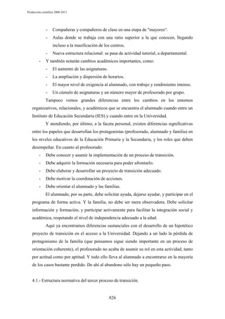 Producción científica 2008-2013

-

Compañeras y compañeros de clase en una etapa de "mayores“.

-

Aulas donde se trabaja con una ratio superior a la que conocen, llegando
incluso a la masificación de los centros.

-

Nueva estructura relacional: se pasa de actividad tutorial, a departamental.

Y también notarán cambios académicos importantes, como:
-

El aumento de las asignaturas.

-

La ampliación y dispersión de horarios.

-

El mayor nivel de exigencia al alumnado, con trabajo y rendimiento intenso.

-

Un cúmulo de asignaturas y un número mayor de profesorado por grupo.

Tampoco vemos grandes diferencias entre los cambios en los entornos
organizativos, relacionales, y académicos que se encuentra el alumnado cuando entre un
Instituto de Educación Secundaria (IES) y cuando entre en la Universidad.
Y atendiendo, por último, a la faceta personal, existen diferencias significativas
entre los papeles que desarrollan los protagonistas (profesorado, alumnado y familia) en
los niveles educativos de la Educación Primaria y la Secundaria, y los roles que deben
desempeñar. En cuanto al profesorado:
-

Debe conocer y asumir la implementación de un proceso de transición.

-

Debe adquirir la formación necesaria para poder afrontarlo.

-

Debe elaborar y desarrollar un proyecto de transición adecuado.

-

Debe motivar la coordinación de acciones.

-

Debe orientar el alumnado y las familias.
El alumnado, por su parte, debe solicitar ayuda, dejarse ayudar, y participar en el

programa de forma activa. Y la familia, no debe ser mera observadora. Debe solicitar
información y formación, y participar activamente para facilitar la integración social y
académica, respetando el nivel de independencia adecuado a la edad.
Aquí ya encontramos diferencias sustanciales con el desarrollo de un hipotético
proyecto de transición en el acceso a la Universidad. Dejando a un lado la pérdida de
protagonismo de la familia (que pensamos sigue siendo importante en un proceso de
orientación coherente), el profesorado no acaba de asumir su rol en esta actividad, tanto
por actitud como por aptitud. Y todo ello lleva al alumnado a encontrarse en la mayoría
de los casos bastante perdido. De ahí al abandono sólo hay un pequeño paso.

4.1.- Estructura normativa del tercer proceso de transición.

826

 