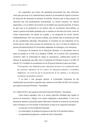 Producción científica 2008-2013

Los argumentos que hemos ido apuntando previamente han sido suficientes
como para provocar en la Administración educativa la necesidad de legislar el proceso
de transición del alumnado de primaria al Instituto. Estamos ante el único proceso de
transición que está perfectamente documentado. La misma situación, los mismos
argumentos, y en el ámbito universitario no ha habido una reacción parecida. Sí hemos
de decir que se ha producido en los últimos años un movimiento hacia delante, en
cuanto a generar actividades puntuales que se orientan en esta línea de acción, como las
visitas institucionales, los planes de acogida, y los programas de acción tutorial,
fundamentalmente. Pero son acciones aisladas, que pierden todo su potencial por falta
de una coordinación adecuada. Precisamente, la existencia de una legislación en los
niveles previos sobre estas acciones de orientación nos sirve a la hora de elaborar un
proceso de transición hacia la Universidad, adaptando las estrategias y las estructuras.
El proyecto de transición de la Educación Primaria a la Secundaria tiene su
punto de partida en la LOE (Ley Orgánica 2/2006). En el artículo 20.5 encontramos
normativa sobre la continuidad de etapas la encontramos, estableciendo incluso el
informe de aprendizaje que debe tener el alumnado de Primaria al pasar a la ESO. El
artículo 121.4 establece la coordinación en los Proyectos Educativos para estos fines:
“Corresponde a las administraciones educativas favorecer la coordinación entre
los proyectos educativos de los centros de educación primaria y secundaria
obligatoria, con el fin de que la incorporación de los alumnos a la educación
secundaria sea gradual y positiva”.
Y en base a este precepto general, la Comunidad Valenciana ha ido
estableciendo una normativa específica que culmina con la Orden 46/2011 de 8 de junio
que regula la transición Primaría – Secundaría.

4.2.- Orden 46/2011 que regula la transición Educación Primaria - Secundaria.
Como hemos apuntado, esta es la norma específica diseñada para regular el
proceso de transición y obligar a los centros implicados a desarrollarlo. Y este es un
documento operativo que puede aportar ideas para el diseño de un proceso de transición
entre el Instituto y la Universidad. El documento se basa en los siguientes principios:
-

La atención a la diversidad del alumnado.

-

La continuidad y la graduación progresiva que hay en la enseñanza básica.

-

La capacidad de progresión y cambio de todo el alumnado.

827

 