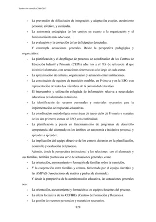 Producción científica 2008-2013

-

La prevención de dificultades de integración y adaptación escolar, crecimiento
personal, afectivo, y curricular.

-

La autonomía pedagógica de los centros en cuanto a la organización y el
funcionamiento más adecuado.

-

La evaluación y la corrección de las deficiencias detectadas.
Y contempla actuaciones generales. Desde la perspectiva pedagógica y

organizativa:
-

La planificación y el despliegue de procesos de coordinación de los Centros de
Educación Infantil y Primaria (CEIPs) adscritos y el IES de referencia al que
asistirá el alumnado, con actuaciones sistemáticas a lo largo de cada curso.

-

La aproximación de culturas, organización y actuación entre instituciones.

-

La constitución de equipos de transición estables, en Primaria y en la ESO, con
representación de todos los miembros de la comunidad educativa.

-

El intercambio y utilización colegiada de información relativa a necesidades
educativas del alumnado en tránsito.

-

La identificación de recursos personales y materiales necesarios para la
implementación de respuestas educativas.

-

La coordinación metodológica entre áreas de tercer ciclo de Primaria y materias
de los dos primeros cursos de ESO, con continuidad.

-

La planificación y puesta en funcionamiento de programas de desarrollo
competencial del alumnado en los ámbitos de autonomía e iniciativa personal, y
aprender a aprender.

-

La implicación del equipo directivo de los centros docentes en la planificación,
desarrollo y evaluación del proceso.
Además, desde la perspectiva institucional y las relaciones con el alumnado y

sus familias, también plantea una serie de actuaciones generales, como
-

La orientación, asesoramiento y formación de familias sobre la transición.

-

Y la cooperación entre familias y centros, fomentada por el equipo directivo y
las AMPAS (Asociaciones de madres y padres de alumnado).
Y desde la perspectiva de la administración educativa, las actuaciones generales

son:
-

La orientación, asesoramiento y formación a los equipos docentes del proceso.

-

La oferta formativa de los CEFIREs (Centros de Formación y Recursos).

-

La gestión de recursos personales y materiales necesarios.
828

 