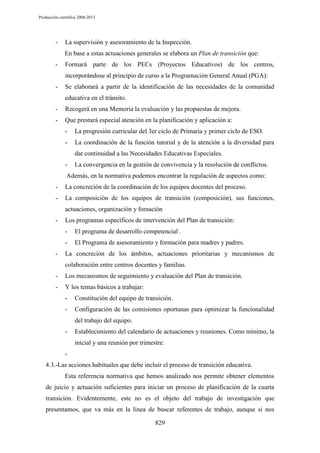 Producción científica 2008-2013

-

La supervisión y asesoramiento de la Inspección.
En base a estas actuaciones generales se elabora un Plan de transición que:

-

Formará parte de los PECs (Proyectos Educativos) de los centros,
incorporándose al principio de curso a la Programación General Anual (PGA):

-

Se elaborará a partir de la identificación de las necesidades de la comunidad
educativa en el tránsito.

-

Recogerá en una Memoria la evaluación y las propuestas de mejora.

-

Que prestará especial atención en la planificación y aplicación a:
-

La progresión curricular del 3er ciclo de Primaria y primer ciclo de ESO.

-

La coordinación de la función tutorial y de la atención a la diversidad para
dar continuidad a las Necesidades Educativas Especiales.

-

La convergencia en la gestión de convivencia y la resolución de conflictos.

Además, en la normativa podemos encontrar la regulación de aspectos como:
-

La concreción de la coordinación de los equipos docentes del proceso.

-

La composición de los equipos de transición (composición), sus funciones,
actuaciones, organización y fomación

-

Los programas específicos de intervención del Plan de transición:
-

-

El programa de desarrollo competencial .
El Programa de asesoramiento y formación para madres y padres.

La concreción de los ámbitos, actuaciones prioritarias y mecanismos de
colaboración entre centros docentes y familias.

-

Los mecanismos de seguimiento y evaluación del Plan de transición.

-

Y los temas básicos a trabajar:
-

Constitución del equipo de transición.

-

Configuración de las comisiones oportunas para optimizar la funcionalidad
del trabajo del equipo.

-

Establecimiento del calendario de actuaciones y reuniones. Como mínimo, la
inicial y una reunión por trimestre.

4.3.-Las acciones habituales que debe incluir el proceso de transición educativa.
Esta referencia normativa que hemos analizado nos permite obtener elementos
de juicio y actuación suficientes para iniciar un proceso de planificación de la cuarta
transición. Evidentemente, este no es el objeto del trabajo de investigación que
presentamos, que va más en la línea de buscar referentes de trabajo, aunque si nos
829

 