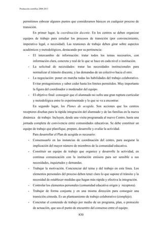 Producción científica 2008-2013

permitimos esbozar algunos puntos que consideramos básicos en cualquier proceso de
transición.
En primer lugar, la coordinación docente. En los centros se deben organizar
equipos de trabajo para estudiar los procesos de transición (por convencimiento,
imperativo legal, o necesidad). Las reuniones de trabajo deben girar sobre aspectos
académicos y metodológicos, destacando por su pertinencia:
-

El intercambio de información: tratar todos los temas necesarios, con
información clara, concreta y real de lo que se hace en cada nivel o institución.

-

La solicitud de necesidades: tratar las necesidades institucionales para
normalizar el tránsito discente, y las demandas de un colectivo hacia el otro.

-

La negociación: poner en marcha todas las habilidades del trabajo colaborativo.
Evitar protagonismos y saber ceder hasta los límites permitidos. Muy importante
la figura del coordinador o moderador del equipo.

-

El objetivo final: conseguir que el alumnado no sufra una gran ruptura curricular
y metodológica entre lo experimentado y lo que se va a encontrar.
En segundo lugar, los Planes de acogida. Son acciones que los centros

receptores diseñan para la rápida integración del alumnado y de las familias en la nueva
dinámica de trabajo. Incluyen, desde una visita programada al nuevo Centro, hasta una
jornada completa de convivencia entre comunidades educativas. Se debe constituir un
equipo de trabajo que planifique, prepare, desarrolle y evalúe la actividad.
Para desarrollar el Plan de acogida es necesario:
-

Consensuarlo en las instancias de coordinación del centro, para asegurar la
implicación del mayor número de miembros de la comunidad educativa.

-

Constituir un equipo de trabajo que organice y desarrolle la actividad, en
continua comunicación con la institución emisora para ser sensible a sus
necesidades, inquietudes y demandas.

-

Trabajar la motivación. Concienciar del tema y del trabajo en esta línea. Los
elementos personales del proceso deben tener claro lo que supone el tránsito y la
necesidad de establecer medidas que hagan más rápida y efectiva la integración.

-

Controlar los elementos personales (comunidad educativa origen y receptora).

-

Trabajar de forma conjunta y en una misma dirección para conseguir una
transición cómoda. Es un planteamiento de trabajo colaborativo (complejo).

-

Concretar el contenido de trabajo por medio de un programa, plan, o protocolo
de actuación, que sea el punto de encuentro del consenso entre el equipo.
830

 