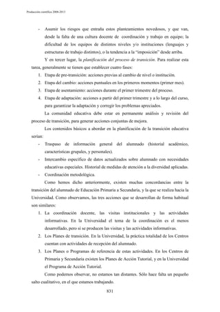 Producción científica 2008-2013

-

Asumir los riesgos que entraña estos planteamientos novedosos, y que van,
desde la falta de una cultura docente de coordinación y trabajo en equipo; la
dificultad de los equipos de distintos niveles y/o instituciones (lenguajes y
estructuras de trabajo distintos), o la tendencia a la “imposición” desde arriba.
Y en tercer lugar, la planificación del proceso de transición. Para realizar esta

tarea, generalmente se tienen que establecer cuatro fases:
1. Etapa de pre-transición: acciones previas al cambio de nivel o institución.
2. Etapa del cambio: acciones puntuales en los primeros momentos (primer mes).
3. Etapa de asentamiento: acciones durante el primer trimestre del proceso.
4. Etapa de adaptación: acciones a partir del primer trimestre y a lo largo del curso,
para garantizar la adaptación y corregir los problemas apreciados.
La comunidad educativa debe estar en permanente análisis y revisión del
proceso de transición, para generar acciones conjuntas de mejora.
Los contenidos básicos a abordar en la planificación de la transición educativa
serían:
-

Traspaso de información general del alumnado (historial académico,
características grupales, y personales).

-

Intercambio específico de datos actualizados sobre alumnado con necesidades
educativas especiales. Historial de medidas de atención a la diversidad aplicadas.

-

Coordinación metodológica.
Como hemos dicho anteriormente, existen muchas concordancias entre la

transición del alumnado de Educación Primaria a Secundaria, y la que se realiza hacia la
Universidad. Como observamos, las tres acciones que se desarrollan de forma habitual
son similares:
1. La coordinación docente, las visitas institucionales y las actividades
informativas. En la Universidad el tema de la coordinación es el menos
desarrollado, pero sí se producen las visitas y las actividades informativas.
2. Los Planes de transición. En la Universidad, la práctica totalidad de los Centros
cuentan con actividades de recepción del alumnado.
3. Los Planes o Programas de referencia de estas actividades. En los Centros de
Primaria y Secundaria existen los Planes de Acción Tutorial, y en la Universidad
el Programa de Acción Tutorial.
Como podemos observar, no estamos tan distantes. Sólo hace falta un pequeño
salto cualitativo, en el que estamos trabajando.
831

 