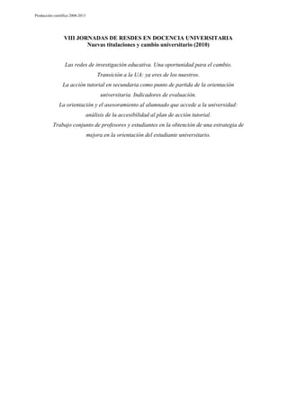 Producción científica 2008-2013

VIII JORNADAS DE RESDES EN DOCENCIA UNIVERSITARIA
Nuevas titulaciones y cambio universitario (2010)

Las redes de investigación educativa. Una oportunidad para el cambio.
Transición a la UA: ya eres de los nuestros.
La acción tutorial en secundaria como punto de partida de la orientación
universitaria. Indicadores de evaluación.
La orientación y el asesoramiento al alumnado que accede a la universidad:
análisis de la accesibilidad al plan de acción tutorial.
Trabajo conjunto de profesores y estudiantes en la obtención de una estrategia de
mejora en la orientación del estudiante universitario.

 