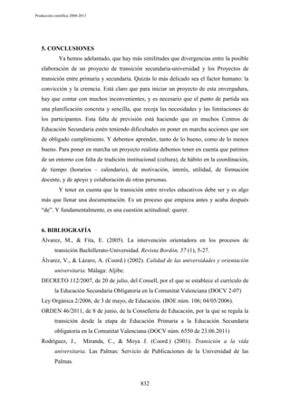Producción científica 2008-2013

5. CONCLUSIONES
Ya hemos adelantado, que hay más similitudes que divergencias entre la posible
elaboración de un proyecto de transición secundaria-universidad y los Proyectos de
transición entre primaria y secundaria. Quizás lo más delicado sea el factor humano: la
convicción y la creencia. Está claro que para iniciar un proyecto de esta envergadura,
hay que contar con muchos inconvenientes, y es necesario que el punto de partida sea
una planificación concreta y sencilla, que recoja las necesidades y las limitaciones de
los participantes. Esta falta de previsión está haciendo que en muchos Centros de
Educación Secundaria estén teniendo dificultades en poner en marcha acciones que son
de obligado cumplimiento. Y debemos aprender, tanto de lo bueno, como de lo menos
bueno. Para poner en marcha un proyecto realista debemos tener en cuenta que patimos
de un entorno con falta de tradición institucional (cultura), de hábito en la coordinación,
de tiempo (horarios – calendario), de motivación, interés, utilidad, de formación
docente, y de apoyo y colaboración de otras personas.
Y tener en cuenta que la transición entre niveles educativos debe ser y es algo
más que llenar una documentación. Es un proceso que empieza antes y acaba después
“de”. Y fundamentalmente, es una cuestión actitudinal: querer.

6. BIBLIOGRAFÍA
Álvarez, M., & Fita, E. (2005). La intervención orientadora en los procesos de
transición Bachillerato-Universidad. Revista Bordón, 57 (1), 5-27.
Álvarez, V., & Lázaro, A. (Coord.) (2002). Calidad de las universidades y orientación
universitaria. Málaga: Aljibe.
DECRETO 112/2007, de 20 de julio, del Consell, por el que se establece el currículo de
la Educación Secundaria Obligatoria en la Comunitat Valenciana (DOCV 2-07)
Ley Orgánica 2/2006, de 3 de mayo, de Educación. (BOE núm. 106; 04/05/2006).
ORDEN 46/2011, de 8 de junio, de la Conselleria de Educación, por la que se regula la
transición desde la etapa de Educación Primaria a la Educación Secundaria
obligatoria en la Comunitat Valenciana (DOCV núm. 6550 de 23.06.2011)
Rodríguez, J.,

Miranda, C., & Moya J. (Coord.) (2001). Transición a la vida

universitaria. Las Palmas: Servicio de Publicaciones de la Universidad de las
Palmas.

832

 