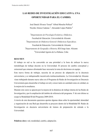 Producción científica 2008-2013

LAS REDES DE INVESTIGACIÓN EDUCATIVA. UNA
OPORTUNIDAD PARA EL CAMBIO.
José Daniel Álvarez Teruel1, Alfred Moncho Pellicer2
Nicolás Alonso Cadenas 3, Alexander López Padrón.4
1

Departamento de Psicología Evolutiva y Didáctica.
Facultad de Educación. Universidad de Alicante

2

Departamento de Didáctica General i Didácticas Específicas.
Facultad de Educación. Universidad de Alicante

3

Departamento de Geografía e Historia. IES Jorge Juan. Alicante
4

Universidad Agraria de La Habana. Cuba

RESUMEN
El trabajo en red se ha convertido en una prioridad a la hora de enfocar la nueva
metodología de trabajo docente en la Universidad. El proceso de cambio conceptual y
estructural que estamos afrontando hace necesaria la toma de decisiones en equipo.
Esta nueva forma de trabajar, necesita de un proceso de adaptación en la docencia
universitaria y es indispensable incentivarla institucionalmente. La Universidad de Alicante
viene trabajando durante nueve años en el Programa de Redes de Investigación en Docencia
Universitaria para desarrollar el trabajo en red y crecer tanto en cantidad como en calidad, en
la mejora de la enseñanza.
Durante este curso se apuesta por la mejora de la dinámica de trabajo interna de las Redes de
Investigación y por la ampliación del ámbito de referencia del programa. Y de esto último se
ocupa la Modalidad III del Programa 2009-2010.
A través de este documento queremos aportar algunas ideas sobre la oportunidad, idoneidad
y organización de una Red que desarrolla su proyecto dentro de la Modalidad III: Redes de
Investigación en docencia universitaria de tramos de preparación de entrada a la
Universidad.

Palabras clave: red, modalidad, cambio, adaptación.

847

 