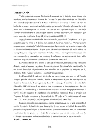 Producción científica 2008-2013

INTRODUCCIÓN
Tradicionalmente, cuando hablamos de cambios en el ámbito universitario, nos
referimos indefectiblemente a Bolonia. La Declaración que quince Ministros de Educación
de la Unión Europea firmaron el 19 de Junio de 1999 se ha convertido en un hito a la hora de
hablar de un antes y un después en la formación universitaria. Y los diez años que dieron de
plazo para la homologación de títulos y la creación del Espacio Europeo de Educación
Superior se convirtieron en una losa para algunos sistemas educativos, que han tenido que
correr para estar en el punto de partida el curso académico 2010-11.
A propósito de esta evidencia, recuerdo una cita, creo que de Campoamor, en la que
aseguraba que “la prisa es la forma más rápida de llevar al fracaso”… “Porque genera
procesos faltos de reflexión”, añadiríamos nosotros. Los cambios que se están proponiendo
al sistema universitario español, al igual que a otros estados miembros de la UE, son de tal
envergadura, que para generar un entorno de trabajo estable a medio plazo sería conveniente
entre producción y producción, un momento de reflexión. Las propuestas de innovación
adquieren mayor contundencia cuando se ha reflexionado sobre ellas.
La Administración debe asumir la tarea de información, concienciación y formación
docente, previa a la puesta en práctica de nuevos procesos, docentes y/o de investigación. Es
una forma de motivar al profesorado para participar en el proyecto, de integrarlo en él,
dotándole de los recursos formativos e informativos pertinentes.
La Universidad de Alicante, siguiendo las instrucciones marcadas por el Espacio
Europeo para la Educación Superior, diseñó el Programa de Redes de Investigación en
Docencia Universitaria, de cuya gestión y desarrollo se encarga el Instituto de Ciencias de la
Educación (ICE). Se trata de un espacio para promocionar la investigación y, a la vez,
posibilitar la consecución y la introducción de nuevos conceptos pedagógico-didácticos y
nuevos modelos docentes. Si atendemos a las memorias elaboradas desde la creación del
Programa de Redes vemos que se ha pasado de las 22 Redes y 176 participantes del curso
2001-2002, a las 76 Redes y 774 participantes durante el curso 2008-2009.
En estos momentos nos encontramos en una fase crítica, ya que se está ampliando el
ámbito de trabajo de las Redes, con la creación de una nueva modalidad. Pero también
podemos estar generando, por la misma celeridad que mencionábamos antes, un incremento
cuantitativo de los grupos de trabajo de investigación que no se corresponda con la
evolución cualitativa de mejora actitudinal ante el trabajo colaborativo que se pretende.
MARCO TEÓRICO

848

 