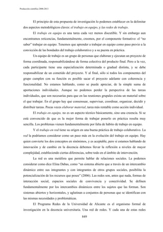 Producción científica 2008-2013

El principio de esta propuesta de investigación lo podemos establecer en la delimitar
dos aspectos metodológicos claves: el trabajo en equipo, y las redes de trabajo.
El trabajo en equipo es una tarea cada vez menos discutible. Y sin embargo aun
encontramos reticencias, fundamentalmente, creemos, por el componente formativo: el “no
saber” trabajar en equipo. Tenemos que aprender a trabajar en equipo como paso previo a la
convicción de las bondades del trabajo colaborativo y a su puesta en práctica.
Un equipo de trabajo es un grupo de personas que elaboran y ejecutan un proyecto de
forma coordinada, responsabilizándose de forma colectiva del producto final. Pero a la vez,
cada participante tiene una especialización determinada o gradual distinta, y se debe
responsabilizar de un cometido del proyecto. Y al final, sólo si todos los componentes del
grupo cumplen con su función es posible sacar el proyecto adelante con coherencia y
funcionalidad. No estamos hablando, como se puede apreciar, de la simple suma de
aportaciones individuales. Aunque no podemos perder la perspectiva de las tareas
individuales, que son necesarias para que en las reuniones grupales exista un material sobre
el que trabajar. En el grupo hay que consensuar, supervisar, coordinar, organizar, decidir y
distribuir tareas. Pocas veces elaborar material, tarea más rentable como acción individual.
El trabajo en equipo, no es un aspecto técnico básicamente, sino una creencia. Si se
está convencido de que es la mejor forma de trabajar ponerlo en práctica resulta muy
sencilla. Los problemas vienen fundamentalmente por falta de hábito de trabajo en equipo.
Y el trabajo en red tiene su origen en una buena práctica de trabajo colaborativo. La
red la podríamos considerar como un paso más en la evolución del trabajo en equipo. Hay
quien convierte los dos conceptos en sinónimos, y es aceptable, pero si estamos hablando de
innovación y de cambio en la docencia debemos llevar la reflexión a niveles de mayor
complejidad, estableciendo ciertas diferencias, sobre todo en el ámbito de intervención.
La red es una metáfora que permite hablar de relaciones sociales. La podemos
considerar como dice Elina Dabas, como “un sistema abierto que a través de un intercambio
dinámico entre sus integrantes y con integrantes de otros grupos sociales, posibilita la
potencialización de los recursos que posee” (2006). Las redes son, antes que nada, formas de
interacción social, espacios sociales de convivencia y conectividad. Se definen
fundamentalmente por los intercambios dinámicos entre los sujetos que las forman. Son
sistemas abiertos y horizontales, y aglutinan a conjuntos de personas que se identifican con
las mismas necesidades y problemáticas.
El Programa Redes de la Universidad de Alicante es el organismo formal de
investigación en la docencia universitaria. Una red de redes. Y cada una de estas redes
849

 
