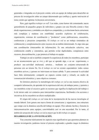 Producción científica 2008-2013

generadas e integradas en el proyecto común, sería un equipo de trabajo para desarrollar un
proceso de investigación sobre un campo determinado que confluya y aporte innovación al
tema común que aglutina: la docencia universitaria.
Pero ¿qué significa trabajar en red?. Las redes, como hemos ido comentando, nacen
generalmente de pequeños grupos de individuos y grupos con una filosofía común o bien
desde organizaciones y entidades con objetivos compartidos, y evolucionan hacia estructuras
más complejas y maduras con estabilidad, acuerdos explícitos de colaboración,
organización, sistemas de coordinación y "productos" como publicaciones, encuentros,
conferencias y proyectos compartidos. El trabajo en red es un trabajo sistemático de
colaboración y complementación entre recursos de un ámbito determinado. Es algo más que
una coordinación (intercambio de información). Es una articulación colectiva, una
colaboración estable y sistemática, que permite evitar duplicidades, competencia entre
recursos, descoordinación, y que potencia el trabajo en equipo.
Trabajar en red es también compartir la experiencia de todos los miembros, participar
en un acontecimiento que se vive y del que se aprende algo, o en un experimento, o
producir una actividad intelectual, artística… mediante un conjunto estructurado de
personas con un mismo fin. En el trabajo en red no existen espectadores: todos somos
miembros activos, y quienes no intervienen no tienen cabida. Y para comenzar la actividad
hace falta mínimamente: compartir un espacio común (real y virtual); un medio de
comunicación telemático; y unos objetivos comunes.
En términos prácticos la metodología del trabajo en red es una manera efectiva de
compartir información, de aprender de la experiencia del otro, de trabajar juntos, y permite a
sus miembros evitar el excesivo gasto en recursos que significa la duplicación del trabajo o
la de iniciar cada vez contactos para intercambiar experiencias, facilitando a las acciones e
iniciativas de los miembros un efecto multiplicador.
El origen del trabajo en red viene de la incorporación de las nuevas tecnologías al
mundo laboral. Esto genera una nueva forma de comunicarse y organizarse, una estructura
que rompe con la dinámica sencilla del trabajo en equipo. Pero además facilita y fomenta la
intercomunicación entre equipos, convirtiéndolo casi en una necesidad. Por lo tanto, el
ámbito de actuación del trabajo en red es mayor que la del trabajo en equipo.
DESARROLLO DE LA INVESTIGACIÓN.
Tras concretar teóricamente los aspectos mas significativos que queremos plantear en
nuestra investigación, podemos iniciar el proceso explicando a grandes rasgos la dinámica

850

 