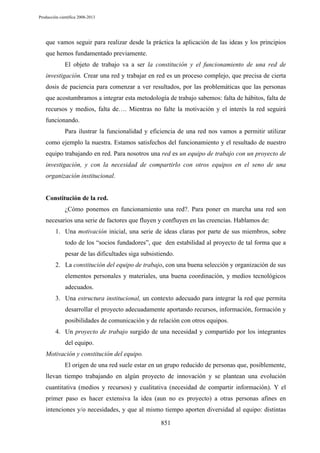 Producción científica 2008-2013

que vamos seguir para realizar desde la práctica la aplicación de las ideas y los principios
que hemos fundamentado previamente.
El objeto de trabajo va a ser la constitución y el funcionamiento de una red de
investigación. Crear una red y trabajar en red es un proceso complejo, que precisa de cierta
dosis de paciencia para comenzar a ver resultados, por las problemáticas que las personas
que acostumbramos a integrar esta metodología de trabajo sabemos: falta de hábitos, falta de
recursos y medios, falta de…. Mientras no falte la motivación y el interés la red seguirá
funcionando.
Para ilustrar la funcionalidad y eficiencia de una red nos vamos a permitir utilizar
como ejemplo la nuestra. Estamos satisfechos del funcionamiento y el resultado de nuestro
equipo trabajando en red. Para nosotros una red es un equipo de trabajo con un proyecto de
investigación, y con la necesidad de compartirlo con otros equipos en el seno de una
organización institucional.

Constitución de la red.
¿Cómo ponemos en funcionamiento una red?. Para poner en marcha una red son
necesarios una serie de factores que fluyen y confluyen en las creencias. Hablamos de:
1. Una motivación inicial, una serie de ideas claras por parte de sus miembros, sobre
todo de los “socios fundadores”, que den estabilidad al proyecto de tal forma que a
pesar de las dificultades siga subsistiendo.
2. La constitución del equipo de trabajo, con una buena selección y organización de sus
elementos personales y materiales, una buena coordinación, y medios tecnológicos
adecuados.
3. Una estructura institucional, un contexto adecuado para integrar la red que permita
desarrollar el proyecto adecuadamente aportando recursos, información, formación y
posibilidades de comunicación y de relación con otros equipos.
4. Un proyecto de trabajo surgido de una necesidad y compartido por los integrantes
del equipo.
Motivación y constitución del equipo.
El origen de una red suele estar en un grupo reducido de personas que, posiblemente,
llevan tiempo trabajando en algún proyecto de innovación y se plantean una evolución
cuantitativa (medios y recursos) y cualitativa (necesidad de compartir información). Y el
primer paso es hacer extensiva la idea (aun no es proyecto) a otras personas afines en
intenciones y/o necesidades, y que al mismo tiempo aporten diversidad al equipo: distintas
851

 
